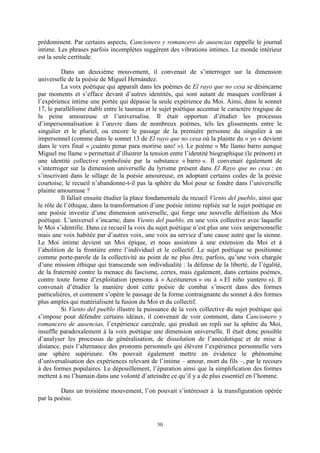 30
prédominent. Par certains aspects, Cancionero y romancero de ausencias rappelle le journal
intime. Les phrases parfois incomplètes suggèrent des vibrations intimes. Le monde intérieur
est la seule certitude.
Dans un deuxième mouvement, il convenait de s’interroger sur la dimension
universelle de la poésie de Miguel Hernández.
La voix poétique qui apparaît dans les poèmes de El rayo que no cesa se désincarne
par moments et s’efface devant d’autres identités, qui sont autant de masques conférant à
l’expérience intime une portée qui dépasse la seule expérience du Moi. Ainsi, dans le sonnet
17, le parallélisme établi entre le taureau et le sujet poétique accentue le caractère tragique de
la peine amoureuse et l’universalise. Il était opportun d’étudier les processus
d’impersonnalisation à l’œuvre dans de nombreux poèmes, tels les glissements entre le
singulier et le pluriel, ou encore le passage de la première personne du singulier à un
impersonnel (comme dans le sonnet 13 de El rayo que no cesa où la plainte du « yo » devient
dans le vers final « ¡cuánto penar para morirse uno! »). Le poème « Me llamo barro aunque
Miguel me llame » permettait d’illustrer la tension entre l’identité biographique (le prénom) et
une identité collective symbolisée par la substance « barro ». Il convenait également de
s’interroger sur la dimension universelle du lyrisme présent dans El Rayo que no cesa : en
s’inscrivant dans le sillage de la poésie amoureuse, en adoptant certains codes de la poésie
courtoise, le recueil n’abandonne-t-il pas la sphère du Moi pour se fondre dans l’universelle
plainte amoureuse ?
Il fallait ensuite étudier la place fondamentale du recueil Viento del pueblo, ainsi que
le rôle de l’éthique, dans la transformation d’une poésie intime repliée sur le sujet poétique en
une poésie investie d’une dimension universelle, qui forge une nouvelle définition du Moi
poétique. L’universel s’incarne, dans Viento del pueblo, en une voix collective avec laquelle
le Moi s’identifie. Dans ce recueil la voix du sujet poétique n’est plus une voix unipersonnelle
mais une voix habitée par d’autres voix, une voix au service d’une cause autre que la sienne.
Le Moi intime devient un Moi épique, et nous assistons à une extension du Moi et à
l’abolition de la frontière entre l’individuel et le collectif. Le sujet poétique se positionne
comme porte-parole de la collectivité au point de ne plus être, parfois, qu’une voix chargée
d’une mission éthique qui transcende son individualité : la défense de la liberté, de l’égalité,
de la fraternité contre la menace du fascisme, certes, mais également, dans certains poèmes,
contre toute forme d’exploitation (pensons à « Aceituneros » ou à « El niño yuntero »). Il
convenait d’étudier la manière dont cette poésie de combat s’inscrit dans des formes
particulières, et comment s’opère le passage de la forme contraignante du sonnet à des formes
plus amples qui matérialisent la fusion du Moi et du collectif.
Si Viento del pueblo illustre la puissance de la voix collective du sujet poétique qui
s’impose pour défendre certains idéaux, il convenait de voir comment, dans Cancionero y
romancero de ausencias, l’expérience carcérale, qui produit un repli sur la sphère du Moi,
insuffle paradoxalement à la voix poétique une dimension universelle. Il était donc possible
d’analyser les processus de généralisation, de dissolution de l’anecdotique et de mise à
distance, puis l’alternance des pronoms personnels qui élèvent l’expérience personnelle vers
une sphère supérieure. On pouvait également mettre en évidence le phénomène
d’universalisation des expériences relevant de l’intime – amour, mort du fils –, par le recours
à des formes populaires. Le dépouillement, l’épuration ainsi que la simplification des formes
mettent à nu l’humain dans une volonté d’atteindre ce qu’il y a de plus essentiel en l’homme.
Dans un troisième mouvement, l’on pouvait s’intéresser à la transfiguration opérée
par la poésie.
 