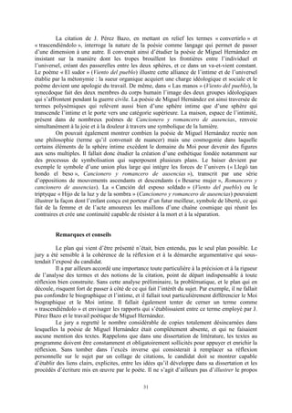 31
La citation de J. Pérez Bazo, en mettant en relief les termes « convertirlo » et
« trascendiéndolo », interroge la nature de la poésie comme langage qui permet de passer
d’une dimension à une autre. Il convenait ainsi d’étudier la poésie de Miguel Hernández en
insistant sur la manière dont les tropes brouillent les frontières entre l’individuel et
l’universel, créant des passerelles entre les deux sphères, et ce dans un va-et-vient constant.
Le poème « El sudor » (Viento del pueblo) illustre cette alliance de l’intime et de l’universel
établie par la métonymie : la sueur organique acquiert une charge idéologique et sociale et le
poème devient une apologie du travail. De même, dans « Las manos » (Viento del pueblo), la
synecdoque fait des deux membres du corps humain l’image des deux groupes idéologiques
qui s’affrontent pendant la guerre civile. La poésie de Miguel Hernández est ainsi traversée de
termes polysémiques qui relèvent aussi bien d’une sphère intime que d’une sphère qui
transcende l’intime et le porte vers une catégorie supérieure. La maison, espace de l’intimité,
présent dans de nombreux poèmes de Cancionero y romancero de ausencias, renvoie
simultanément à la joie et à la douleur à travers une symbolique de la lumière.
On pouvait également montrer combien la poésie de Miguel Hernández recrée non
une philosophie (terme qu’il convenait de nuancer) mais une cosmogonie dans laquelle
certains éléments de la sphère intime excèdent le domaine du Moi pour devenir des figures
aux sens multiples. Il fallait donc étudier la création d’une esthétique fondée notamment sur
des processus de symbolisation qui superposent plusieurs plans. Le baiser devient par
exemple le symbole d’une union plus large qui intègre les forces de l’univers (« Llegó tan
hondo el beso », Cancionero y romancero de ausencias »), transcrit par une série
d’oppositions de mouvements ascendants et descendants (« Besarse mujer », Romancero y
cancionero de ausencias). La « Canción del esposo soldado » (Viento del pueblo) ou le
triptyque « Hijo de la luz y de la sombra » (Cancionero y romancero de ausencias) pouvaient
illustrer la façon dont l’enfant conçu est porteur d’un futur meilleur, symbole de liberté, ce qui
fait de la femme et de l’acte amoureux les maillons d’une chaîne cosmique qui réunit les
contraires et crée une continuité capable de résister à la mort et à la séparation.
Remarques et conseils
Le plan qui vient d’être présenté n’était, bien entendu, pas le seul plan possible. Le
jury a été sensible à la cohérence de la réflexion et à la démarche argumentative qui sous-
tendait l’exposé du candidat.
Il a par ailleurs accordé une importance toute particulière à la précision et à la rigueur
de l’analyse des termes et des notions de la citation, point de départ indispensable à toute
réflexion bien construite. Sans cette analyse préliminaire, la problématique, et le plan qui en
découle, risquent fort de passer à côté de ce qui fait l’intérêt du sujet. Par exemple, il ne fallait
pas confondre le biographique et l’intime, et il fallait tout particulièrement différencier le Moi
biographique et le Moi intime. Il fallait également tenter de cerner un terme comme
« trascendiéndolo » et envisager les rapports qui s’établissaient entre ce terme employé par J.
Pérez Bazo et le travail poétique de Miguel Hernández.
Le jury a regretté le nombre considérable de copies totalement désincarnées dans
lesquelles la poésie de Miguel Hernández était complètement absente, et qui ne faisaient
aucune mention des textes. Rappelons que dans une dissertation de littérature, les textes au
programme doivent être constamment et obligatoirement sollicités pour appuyer et enrichir la
réflexion. Sans tomber dans l’excès inverse qui consisterait à remplacer sa réflexion
personnelle sur le sujet par un collage de citations, le candidat doit se montrer capable
d’établir des liens clairs, explicites, entre les idées qu’il développe dans sa dissertation et les
procédés d’écriture mis en œuvre par le poète. Il ne s’agit d’ailleurs pas d’illustrer le propos
 