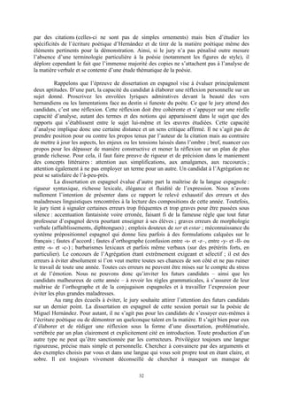 32
par des citations (celles-ci ne sont pas de simples ornements) mais bien d’étudier les
spécificités de l’écriture poétique d’Hernández et de tirer de la matière poétique même des
éléments pertinents pour la démonstration. Ainsi, si le jury n’a pas pénalisé outre mesure
l’absence d’une terminologie particulière à la poésie (notamment les figures de style), il
déplore cependant le fait que l’immense majorité des copies ne s’attachent pas à l’analyse de
la matière verbale et se contente d’une étude thématique de la poésie.
Rappelons que l’épreuve de dissertation en espagnol vise à évaluer principalement
deux aptitudes. D’une part, la capacité du candidat à élaborer une réflexion personnelle sur un
sujet donné. Proscrivez les envolées lyriques admiratives devant la beauté des vers
hernandiens ou les lamentations face au destin si funeste du poète. Ce que le jury attend des
candidats, c’est une réflexion. Cette réflexion doit être cohérente et s’appuyer sur une réelle
capacité d’analyse, autant des termes et des notions qui apparaissent dans le sujet que des
rapports qui s’établissent entre le sujet lui-même et les œuvres étudiées. Cette capacité
d’analyse implique donc une certaine distance et un sens critique affirmé. Il ne s’agit pas de
prendre position pour ou contre les propos tenus par l’auteur de la citation mais au contraire
de mettre à jour les aspects, les enjeux ou les tensions laissés dans l’ombre ; bref, nuancer ces
propos pour les dépasser de manière constructive et mener la réflexion sur un plan de plus
grande richesse. Pour cela, il faut faire preuve de rigueur et de précision dans le maniement
des concepts littéraires : attention aux simplifications, aux amalgames, aux raccourcis ;
attention également à ne pas employer un terme pour un autre. Un candidat à l’Agrégation ne
peut se satisfaire de l’à-peu-près.
La dissertation en espagnol évalue d’autre part la maîtrise de la langue espagnole :
rigueur syntaxique, richesse lexicale, élégance et fluidité de l’expression. Nous n’avons
nullement l’intention de présenter dans ce rapport le relevé exhaustif des erreurs et des
maladresses linguistiques rencontrées à la lecture des compositions de cette année. Toutefois,
le jury tient à signaler certaines erreurs trop fréquentes et trop graves pour être passées sous
silence : accentuation fantaisiste voire erronée, faisant fi de la fameuse règle que tout futur
professeur d’espagnol devra pourtant enseigner à ses élèves ; graves erreurs de morphologie
verbale (affaiblissements, diphtongues) ; emplois douteux de ser et estar ; méconnaissance du
système prépositionnel espagnol qui donne lieu parfois à des formulations calquées sur le
français ; fautes d’accord ; fautes d’orthographe (confusion entre -s- et -z–, entre -y- et -ll- ou
entre -s- et -c-) ; barbarismes lexicaux et parfois même verbaux (sur des prétérits forts, en
particulier). Le concours de l’Agrégation étant extrêmement exigeant et sélectif ; il est des
erreurs à éviter absolument si l’on veut mettre toutes ses chances de son côté et ne pas ruiner
le travail de toute une année. Toutes ces erreurs ne peuvent être mises sur le compte du stress
et de l’émotion. Nous ne pouvons donc qu’inviter les futurs candidats – ainsi que les
candidats malheureux de cette année – à revoir les règles grammaticales, à s’assurer de leur
maîtrise de l’orthographe et de la conjugaison espagnoles et à travailler l’expression pour
éviter les plus grandes maladresses.
Au rang des écueils à éviter, le jury souhaite attirer l’attention des futurs candidats
sur un dernier point. La dissertation en espagnol de cette session portait sur la poésie de
Miguel Hernández. Pour autant, il ne s’agit pas pour les candidats de s’essayer eux-mêmes à
l’écriture poétique ou de démontrer un quelconque talent en la matière. Il s’agit bien pour eux
d’élaborer et de rédiger une réflexion sous la forme d’une dissertation, problématisée,
vertébrée par un plan clairement et explicitement cité en introduction. Toute production d’un
autre type ne peut qu’être sanctionnée par les correcteurs. Privilégiez toujours une langue
rigoureuse, précise mais simple et personnelle. Cherchez à convaincre par des arguments et
des exemples choisis par vous et dans une langue qui vous soit propre tout en étant claire, et
sobre. Il est toujours vivement déconseillé de chercher à masquer un manque de
 