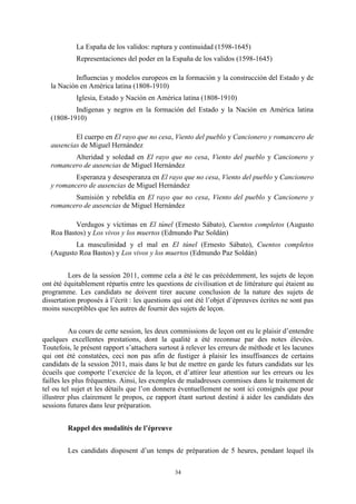34
La España de los validos: ruptura y continuidad (1598-1645)
Representaciones del poder en la España de los validos (1598-1645)
Influencias y modelos europeos en la formación y la construcción del Estado y de
la Nación en América latina (1808-1910)
Iglesia, Estado y Nación en América latina (1808-1910)
Indígenas y negros en la formación del Estado y la Nación en América latina
(1808-1910)
El cuerpo en El rayo que no cesa, Viento del pueblo y Cancionero y romancero de
ausencias de Miguel Hernández
Alteridad y soledad en El rayo que no cesa, Viento del pueblo y Cancionero y
romancero de ausencias de Miguel Hernández
Esperanza y desesperanza en El rayo que no cesa, Viento del pueblo y Cancionero
y romancero de ausencias de Miguel Hernández
Sumisión y rebeldía en El rayo que no cesa, Viento del pueblo y Cancionero y
romancero de ausencias de Miguel Hernández
Verdugos y víctimas en El túnel (Ernesto Sábato), Cuentos completos (Augusto
Roa Bastos) y Los vivos y los muertos (Edmundo Paz Soldán)
La masculinidad y el mal en El túnel (Ernesto Sábato), Cuentos completos
(Augusto Roa Bastos) y Los vivos y los muertos (Edmundo Paz Soldán)
Lors de la session 2011, comme cela a été le cas précédemment, les sujets de leçon
ont été équitablement répartis entre les questions de civilisation et de littérature qui étaient au
programme. Les candidats ne doivent tirer aucune conclusion de la nature des sujets de
dissertation proposés à l’écrit : les questions qui ont été l’objet d’épreuves écrites ne sont pas
moins susceptibles que les autres de fournir des sujets de leçon.
Au cours de cette session, les deux commissions de leçon ont eu le plaisir d’entendre
quelques excellentes prestations, dont la qualité a été reconnue par des notes élevées.
Toutefois, le présent rapport s’attachera surtout à relever les erreurs de méthode et les lacunes
qui ont été constatées, ceci non pas afin de fustiger à plaisir les insuffisances de certains
candidats de la session 2011, mais dans le but de mettre en garde les futurs candidats sur les
écueils que comporte l’exercice de la leçon, et d’attirer leur attention sur les erreurs ou les
failles les plus fréquentes. Ainsi, les exemples de maladresses commises dans le traitement de
tel ou tel sujet et les détails que l’on donnera éventuellement ne sont ici consignés que pour
illustrer plus clairement le propos, ce rapport étant surtout destiné à aider les candidats des
sessions futures dans leur préparation.
Rappel des modalités de l’épreuve
Les candidats disposent d’un temps de préparation de 5 heures, pendant lequel ils
 