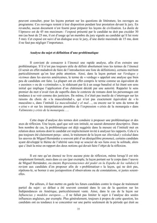 35
peuvent consulter, pour les leçons portant sur les questions de littérature, les ouvrages au
programme. Ces ouvrages restent à leur disposition pendant leur prestation devant le jury. En
revanche, aucun document n’est fourni pour préparer les leçons de civilisation. La durée de
l’épreuve est de 45 mn maximum : l’exposé présenté par le candidat ne doit pas excéder 30
mn (au bout de 25 mn, il est d’usage qu’un membre du jury signale au candidat qu’il lui reste
5 mn). Cet exposé est suivi d’un dialogue avec le jury, d’une durée maximale de 15 mn, dont
il ne faut pas négliger l’importance.
Analyse du sujet et définition d’une problématique
Il convient de consacrer à l’énoncé une rapide analyse, afin d’en extraire une
problématique. S’il n’est pas toujours utile de définir absolument tous les termes de l’énoncé
(il serait en effet maladroit de faire de l’introduction une liste de définitions), certains méritent
particulièrement qu’on leur prête attention. Ainsi, dans la leçon portant sur Verdugos y
víctimas dans les œuvres américaines, le terme de « verdugo » appelait une analyse que bien
peu de candidats ont faite. La plupart ont en effet compris le terme comme un équivalent de
« asesinos » ou de « criminales », le réduisant par là à un usage banalisé et lui ôtant son sens
initial qui implique l’application d’un châtiment décidé par une autorité. Rappeler le sens
premier du mot n’avait rien de superflu dans le contexte de romans dont les personnages ont
tendance à se voir comme des justiciers. De même, il n’était pas inutile de s’interroger sur les
raisons du choix de « la masculinidad », qui n’est pas exactement équivalent de « lo
masculino », dans l’intitulé La masculinidad y el mal…, ou encore sur le sens du terme de
« crise » et sur les interprétations possibles de l’expression « crisis de la monarquía » dans
Valimiento y crisis de la monarquía…..
Cette étape d’analyse des termes doit conduire à proposer une problématique et des
axes de réflexion. Une leçon, quel que soit son intitulé, ne saurait demeurer descriptive. Dans
bon nombre de cas, la problématique est déjà suggérée dans la mesure où l’intitulé met en
relation deux notions dont le candidat est implicitement invité à analyser les rapports. Cela n’a
pas toujours été clairement perçu : ainsi, le traitement de la leçon sur Alteridad y soledad dans
les œuvres de Miguel Hernández a souvent pâti d’un déséquilibre prononcé, certains candidats
ayant développé le thème de l’altérité sans trop se soucier de ses liens avec la solitude, alors
que c’était la mise en rapport des deux notions qui devait faire l’objet de la réflexion.
Il est rare qu’un énoncé ne livre aucune piste de réflexion, même lorsqu’il est très
simplement formulé, mais dans ce cas (par exemple, la leçon portant sur le corps dans l’œuvre
de Miguel Hernández, ou encore Representaciones del poder en la España de los validos) il
revient aux candidats d’en proposer afin de « problématiser » la leçon, qui ne doit pas,
répétons-le, se borner à une juxtaposition d’observations ou de constatations, si justes soient-
elles.
Par ailleurs, il faut mettre en garde les futurs candidats contre le risque de traitement
partiel du sujet : ce défaut a été souvent constaté dans le cas de la question sur les
Indépendances en Amérique, particulièrement vaste. Ainsi, dans le cas de la leçon sur
Influencias y modelos europeos…, il ne fallait pas limiter le sujet à l’analyse des seules
influences anglaises, par exemple. Plus généralement, toujours à propos de cette question, les
candidats ont eu tendance à se concentrer sur une partie seulement de la période qui était au
 