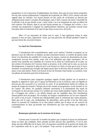 36
programme et sur le processus d’indépendance lui-même, alors que les trois leçons proposées
lors de cette session embrassaient l’intégralité de la période, de 1808 à 1910, comme cela était
rappelé dans les intitulés. Les leçons portant sur des sujets de civilisation ne doivent pas
obligatoirement mener à un plan chronologique, mais il faut s’assurer de traiter l’ensemble de
la période et de ne pas aboutir à une « mise à plat » ou à un traitement du sujet en dehors de
tout contexte. Par ailleurs, dans le cas des leçons portant sur « l’Espagne des validos », on a
constaté une propension à négliger les représentations littéraires, qui pourtant avaient toute
leur place dans le traitement d’un sujet tel que Representaciones del poder…
Mais s’il est nécessaire de traiter tout le sujet, il faut également traiter le sujet
proposé et non un autre, légèrement voisin, qui aura peut-être été abordé pendant l’année et
qui aura laissé des souvenirs tenaces.
La clarté de l’introduction
L’introduction doit essentiellement, après avoir analysé l’intitulé et proposé un ou
plusieurs axes de réflexion, en déduire un plan clairement énoncé, le nombre de parties étant
laissé à la discrétion du candidat (il s’avère que les leçons, comme les dissertations du reste,
comportent souvent trois parties, mais cela n’est nullement une règle canonique). On ne
saurait trop conseiller aux candidats de s’assurer de la clarté de l’énonciation de ce plan, un
des critères d’évaluation de l’exercice étant sa structure, et de veiller par la suite, au cours du
développement, à respecter le plan tel qu’il a été énoncé et à faire en sorte que le jury le suive
aisément, en marquant par exemple une légère pause dans le discours afin de montrer que l’on
passe à une autre partie. Point n’est besoin d’user de formules trop lourdes ou scolaires, mais
une phrase de transition peut être la bienvenue.
L’introduction peut comporter quelques rappels d’ordre général sur la question à
laquelle se rapporte le sujet, qu’il s’agisse de littérature ou de civilisation, mais ces rappels ne
doivent pas être excessifs et se convertir en cours. Il est parfaitement inutile (et coûteux en
termes de temps) de résumer l’intrigue du ou des romans au programme, ou de raconter la vie
de l’auteur. De même, les quelques éléments nécessaires à la présentation des sujets de
civilisation ne doivent pas tourner à la synthèse du cours étudié pendant l’année. Dans le cas
de « l’Espagne des validos », les détails donnés par les candidats dans leur introduction
étaient parfois hors de propos. Par exemple, de longues considérations sur les sens respectifs
de valido et de privado n’étaient pas indispensables pour le traitement des sujets proposés.
Quel que soit le sujet, une surabondance de généralités, outre qu’elle n’est pas faite pour
attiser la curiosité de l’auditoire (il ne faut jamais oublier que la leçon est un exercice de
communication) ne peut qu’alourdir une introduction qui sera trop longue par rapport à
l’ensemble.
Remarques générales sur la structure de la leçon
Comme nous l’avons dit, le nombre de parties que comporte la leçon est entièrement
laissé au choix des candidats, étant entendu qu’elles doivent être équilibrées. C’est là sans
doute une des difficultés de la leçon, liée à la question essentielle de la gestion du temps lors
de l’exposition orale de ce qui a été préparé. Trop souvent, la première partie est la plus
 