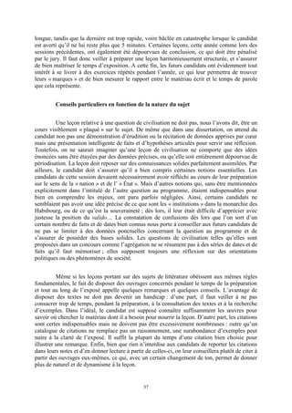 37
longue, tandis que la dernière est trop rapide, voire bâclée en catastrophe lorsque le candidat
est averti qu’il ne lui reste plus que 5 minutes. Certaines leçons, cette année comme lors des
sessions précédentes, ont également été dépourvues de conclusion, ce qui doit être pénalisé
par le jury. Il faut donc veiller à préparer une leçon harmonieusement structurée, et s’assurer
de bien maîtriser le temps d’exposition. A cette fin, les futurs candidats ont évidemment tout
intérêt à se livrer à des exercices répétés pendant l’année, ce qui leur permettra de trouver
leurs « marques » et de bien mesurer le rapport entre le matériau écrit et le temps de parole
que cela représente.
Conseils particuliers en fonction de la nature du sujet
Une leçon relative à une question de civilisation ne doit pas, nous l’avons dit, être un
cours visiblement « plaqué » sur le sujet. De même que dans une dissertation, on attend du
candidat non pas une démonstration d’érudition ou la récitation de données apprises par cœur
mais une présentation intelligente de faits et d’hypothèses articulés pour servir une réflexion.
Toutefois, on ne saurait imaginer qu’une leçon de civilisation ne comporte que des idées
énoncées sans être étayées par des données précises, ou qu’elle soit entièrement dépourvue de
périodisation. La leçon doit reposer sur des connaissances solides parfaitement assimilées. Par
ailleurs, le candidat doit s’assurer qu’il a bien compris certaines notions essentielles. Les
candidats de cette session devaient nécessairement avoir réfléchi au cours de leur préparation
sur le sens de la « nation » et de l’ « État ». Mais d’autres notions qui, sans être mentionnées
explicitement dans l’intitulé de l’autre question au programme, étaient indispensables pour
bien en comprendre les enjeux, ont paru parfois négligées. Ainsi, certains candidats ne
semblaient pas avoir une idée précise de ce que sont les « institutions » dans la monarchie des
Habsbourg, ou de ce qu’est la souveraineté ; dès lors, il leur était difficile d’apprécier avec
justesse la position du valido… La constatation de confusions dès lors que l’on sort d’un
certain nombre de faits et de dates bien connus nous porte à conseiller aux futurs candidats de
ne pas se limiter à des données ponctuelles concernant la question au programme et de
s’assurer de posséder des bases solides. Les questions de civilisation telles qu’elles sont
proposées dans un concours comme l’agrégation ne se résument pas à des séries de dates et de
faits qu’il faut mémoriser ; elles supposent toujours une réflexion sur des orientations
politiques ou des phénomènes de société.
Même si les leçons portant sur des sujets de littérature obéissent aux mêmes règles
fondamentales, le fait de disposer des ouvrages concernés pendant le temps de la préparation
et tout au long de l’exposé appelle quelques remarques et quelques conseils. L’avantage de
disposer des textes ne doit pas devenir un handicap : d’une part, il faut veiller à ne pas
consacrer trop de temps, pendant la préparation, à la consultation des textes et à la recherche
d’exemples. Dans l’idéal, le candidat est supposé connaître suffisamment les œuvres pour
savoir où chercher le matériau dont il a besoin pour nourrir la leçon. D’autre part, les citations
sont certes indispensables mais ne doivent pas être excessivement nombreuses : outre qu’un
catalogue de citations ne remplace pas un raisonnement, une surabondance d’exemples peut
nuire à la clarté de l’exposé. Il suffit la plupart du temps d’une citation bien choisie pour
illustrer une remarque. Enfin, bien que rien n’interdise aux candidats de reporter les citations
dans leurs notes et d’en donner lecture à partir de celles-ci, on leur conseillera plutôt de citer à
partir des ouvrages eux-mêmes, ce qui, avec un certain changement de ton, permet de donner
plus de naturel et de dynamisme à la leçon.
 