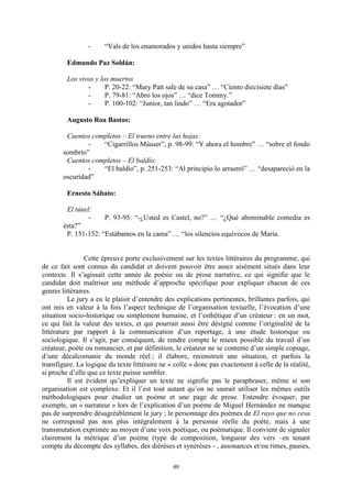 40
- “Vals de los enamorados y unidos hasta siempre”
Edmundo Paz Soldán:
Los vivos y los muertos
- P. 20-22: “Mary Patt sale de su casa” … “Ciento diecisiete dìas”
- P. 79-81: “Abro los ojos” … “dice Tommy.”
- P. 100-102: “Junior, tan lindo” … “Era agotador”
Augusto Roa Bastos:
Cuentos completos – El trueno entre las hojas:
- “Cigarrillos Máuser”, p. 98-99: “Y ahora el hombre” … “sobre el fondo
sombrìo”
Cuentos completos – El baldío:
- “El baldìo”, p. 251-253: “Al principio lo arrastrñ” … “desapareciñ en la
oscuridad”
Ernesto Sábato:
El túnel:
- P. 93-95: “-¿Usted es Castel, no?” … “¿Qué abominable comedia es
ésta?”
P. 151-152: “Estábamos en la cama” … “los silencios equìvocos de Marìa.
Cette épreuve porte exclusivement sur les textes littéraires du programme, qui
de ce fait sont connus du candidat et doivent pouvoir être assez aisément situés dans leur
contexte. Il s’agissait cette année de poésie ou de prose narrative, ce qui signifie que le
candidat doit maîtriser une méthode d’approche spécifique pour expliquer chacun de ces
genres littéraires.
Le jury a eu le plaisir d’entendre des explications pertinentes, brillantes parfois, qui
ont mis en valeur à la fois l’aspect technique de l’organisation textuelle, l’évocation d’une
situation socio-historique ou simplement humaine, et l’esthétique d’un créateur : en un mot,
ce qui fait la valeur des textes, et qui pourrait aussi être désigné comme l’originalité de la
littérature par rapport à la communication d’un reportage, à une étude historique ou
sociologique. Il s’agit, par conséquent, de rendre compte le mieux possible du travail d’un
créateur, poète ou romancier, et par définition, le créateur ne se contente d’un simple copiage,
d’une décalcomanie du monde réel ; il élabore, reconstruit une situation, et parfois la
transfigure. La logique du texte littéraire ne « colle » donc pas exactement à celle de la réalité,
si proche d’elle que ce texte puisse sembler.
Il est évident qu’expliquer un texte ne signifie pas le paraphraser, même si son
organisation est complexe. Et il l’est tout autant qu’on ne saurait utiliser les mêmes outils
méthodologiques pour étudier un poème et une page de prose. Entendre évoquer, par
exemple, un « narrateur » lors de l’explication d’un poème de Miguel Hernández ne manque
pas de surprendre désagréablement le jury ; le personnage des poèmes de El rayo que no cesa
ne correspond pas non plus intégralement à la personne réelle du poète, mais à une
transmutation exprimée au moyen d’une voix poétique, ou poématique. Il convient de signaler
clairement la métrique d’un poème (type de composition, longueur des vers –en tenant
compte du décompte des syllabes, des diérèses et synérèses - , assonances et/ou rimes, pauses,
 
