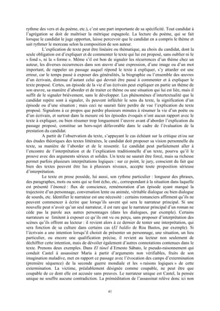 41
rythme des vers et du poème, etc.), c’est une part importante de sa spécificité. Tout candidat à
l’agrégation se doit de maîtriser la métrique espagnole. La lecture du poème, qui se fait
lorsque le candidat le juge opportun, laisse percevoir que le candidat en a compris le thème et
sait rythmer le morceau selon la composition de son auteur.
L’explication de texte peut être linéaire ou thématique, au choix du candidat, dont la
seule obligation est d’expliquer et de commenter le texte qui lui est proposé, sans oublier ni le
« fond », ni la « forme ». Même s’il est bon de signaler les récurrences d’un thème chez un
auteur, les diverses occurrences dans son œuvre d’une expression, d’une image ou d’un mot
important, de rappeler un passage auquel répond le texte à expliquer, s’y attarder est une
erreur, car le temps passé à exposer des généralités, la biographie ou l’ensemble des œuvres
d’un écrivain, diminue d’autant celui qui devrait être passé à commenter et à expliquer le
texte proposé. Certes, un épisode de la vie d’un écrivain peut expliquer en partie un thème de
son œuvre, sa manière d’aborder et de traiter ce thème ou une situation qui lui est liée, mais il
suffit de le signaler brièvement, sans le développer. Les phénomènes d’intertextualité que le
candidat repère sont à signaler, ils peuvent infléchir le sens du texte, la signification d’un
épisode ou d’une situation ; mais ceci ne saurait faire perdre de vue l’explication du texte
proposé. Signalons à ce propos que perdre plusieurs minutes à résumer la vie d’un poète ou
d’un écrivain, et surtout dans la mesure où les épisodes évoqués n’ont aucun rapport avec le
texte à expliquer, ou bien résumer trop longuement l’œuvre avant d’aborder l’explication du
passage proposé, constitue un hors-sujet défavorable dans le cadre de l’évaluation de la
prestation du candidat.
A partir de l’observation du texte, s’appuyant le cas échéant sur la critique et/ou sur
des études théoriques des textes littéraires, le candidat doit proposer sa vision personnelle du
texte, sa manière de l’aborder et de le ressentir. Le candidat peut parfaitement aller à
l’encontre de l’interprétation et de l’explication traditionnelle d’un texte, pourvu qu’il le
prouve avec des arguments sérieux et solides. Un texte ne saurait être forcé, mais sa richesse
permet parfois plusieurs interprétations logiques : sur ce point, le jury, conscient du fait que
bien des textes peuvent être lus à plusieurs niveaux, accepte toute proposition sérieuse
d’interprétation.
Le texte en prose possède, lui aussi, son rythme particulier : longueur des phrases,
des paragraphes, mots ou sons qui se font écho, etc., correspondant à la situation dans laquelle
est présenté l’énoncé : flux de conscience, remémoration d’un épisode ayant marqué la
trajectoire d’un personnage, conversation lente ou animée, véritable dialogue ou bien dialogue
de sourds, etc. Identifier le narrateur est une nécessité : certains romanciers affirment qu’ils ne
peuvent commencer à écrire que lorsqu’ils savent qui sera le narrateur principal. Si une
nouvelle peut n’avoir qu’un seul narrateur, il est rare que le narrateur principal d’un roman ne
cède pas la parole aux autres personnages (dans les dialogues, par exemple). Certains
narrateurs se limitent à exposer ce qu’ils ont vu ou perçu, sans proposer d’interprétation des
scènes qu’ils offrent au lecteur : il revient alors à ce dernier de tenter une interprétation, qui
sera fonction de sa culture dans certains cas (El baldío de Roa Bastos, par exemple). Si
l’écrivain a une intention lorsqu’il choisit de présenter un personnage, une situation, un lieu
particulier, ou encore une qualification précise, il revient au lecteur non seulement de
déchiffrer cette intention, mais de dévoiler également d’autres connotations contenues dans le
texte. Prenons deux exemples. Dans El túnel d´Ernesto Sábato, le pseudo-raisonnement qui
conduit Castel à assassiner Marìa à partir d’arguments non vérifiables, fruits de son
imagination maladive, met en rapport ce passage avec l’évocation des camps d’extermination
(première séquence) de la seconde guerre mondiale et les « raisons logiques » de cette
extermination. La victime, préalablement désignée comme coupable, ne peut être que
coupable de ce dont elle est accusée sans preuves. Le narrateur unique est Castel, la pensée
unique ne souffre aucune contradiction. La préméditation de l’assassinat relève donc ici non
 