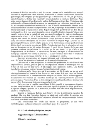 42
seulement de l’action « actuelle », mais de tout un contexte qui a particulièrement marqué
l’écrivain et sa génération. Dans El baldío, le narrateur se contente de décrire un lieu et des
personnages, et n’interprète que très peu la scène qui se déroule sous ses yeux, et, qui plus est,
dans l’obscurité. Le lecteur peut reconnaître ce qui était alors la périphérie de Buenos Aires
grâce au nom du cours d’eau, Riachuelo, un bras du Matanzas se jetant dans l’Atlantique, très
pollué par les effluents de la ville et surtout par les tanneries qui y déversent leurs déchets. Or
ici, s’il est question des ordures et déchets de la ville, le « détail » des tanneries est omis, seule
l’odeur connotant la chair en décomposition est citée. Or, la topologie du lieu rappelle celle de
l’Enfer dantesque. L’expression du crâne du personnage mort que le vivant tire d’un de ces
nombreux trous de la vase rempli de déchets qui en gênent l’extraction, lieu qui n’est pas sans
rappeler cette sortie de la capitale où sont jetés, avec les ordures, les cadavres des hommes
morts sous la torture, et où le favori du dictateur vient vérifier que ces cadavres ont bien
disparu, tout comme les lumières qui montrent ce que personne ne saurait voir, rappellent
donc une certaine atmosphère de El señor Presidente de Miguel Angel Asturias, où un
personnage affirme que la mort est plus gaie que la vie. Rappelons au passage que la première
édition de El trueno entre las hojas est dédié à Asturias, écrivain dont la génération suivante
veut se démarquer tout en lui rendant hommage. A partir de ces données, le lecteur peut
proposer plusieurs interprétations de la scène qui lui est narrée, ce qui n’affecte pas
l’explication en soi de ce texte : le lieu décrit est un enfer, sur lequel le ciel bas et lourd de
l’orage qui va éclater pèse comme un couvercle… la seule « fleur du mal » étant ce nourrisson
nouveau-né que le personnage emporte « là-bas », loin de ce lieu sinistre.
Les mots et expressions en langues indigènes sont systématiquement traduits en
note : il s’agir d’une agrégation d’espagnol, pas de guarani ni de quechua…
Quel que soit le texte à expliquer, le candidat doit proposer un axe de lecture et une
organisation de ce texte, puis un plan de son explication, linéaire ou thématique. Axe de
lecture et plan doivent être suivis et développés, sans répétitions inutiles. Une bonne
introduction est presque toujours le gage d’une explication intéressante.
Soulignons enfin l’importance de la conclusion, qui fait le point sur ce qui a été
développé et donne le « mot de la fin ». Tout texte, nous venons de le voir, ouvre sur d’autres
réalités, d’autres textes. Si les rapprochements adéquats ont dû être faits au moment opportun,
la conclusion est l’occasion de l’ouverture autant que de l’opinion personnelle qui est la
conséquence de l’explication. C’est la dernière impression que le candidat laisse à son jury, le
dernier effort du coureur de fond pour remporter la victoire !
La lecture, que le candidat a toute liberté de faire quand il le juge opportun, imprime
au texte un rythme et un ton. La lecture monocorde signifie la plupart du temps que le texte
n’a pas été compris ; quel que soit le public visé, la lecture d’un texte lui en propose des clés,
oriente la compréhension.
Quant à la reprise, au dialogue avec le jury, elle vise à améliorer la prestation du
candidat. Elle peut être l’occasion d’ajouter un détail qui a été oublié, de proposer une
interprétation possible dont le candidat n’est pas tout à fait sûr, de corriger une erreur. Aucune
conclusion n’est à tirer de sa durée.
Une connaissance très solide des œuvres au programme, et des outils
méthodologiques tout aussi solides sont les meilleurs gages de la réussite !
III.3. Explication linguistique en français
Rapport établi par M. Stéphane Oury
1/Données statistiques
 