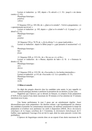 45
Lecture et traduction : p. 105, depuis « Te advertí » ( l. 31) jusqu’à « sin darme
cuenta.» ( l. 41).
Phonétique historique :
palabras
cabeza
9/ Séquence XVI, p. 105-106, de « -¿Qué es lo extraño? - Volvió a preguntarme. » à
« aparentemente tan trivial. »
Lecture et traduction : p. 105, depuis « -¿Qué es lo extraño? » (l. 1) jusqu’à « - ¿Y
ahora?» (l. 11).
Phonétique historique :
edad
perplejo
10/ Séquence VII, p. 78-79, de « ¿En la oficina ? » à « pasar inadvertido.»
Lecture et traduction : depuis le début jusqu’à « ¿qué pensaría el ascensorista? » (l.
13).
Phonétique historique :
hijo
frente
11/ Séquence XIX, p. 115-116, de « -No soy yo » à « al fin.»
Lecture et traduction : de « -Bueno, dejemos de lado » (l. 9) à « -Entonces lo
deseás.» (l. 24)
Phonétique historique :
otro
dureza
12/ Séquence XXI, p. 119-120, de « Esa noche» à « los hechos intermedios.»
Lecture et traduction : p.119, de « Esa noche » (l. 1) à « pesadilla.» (l. 13).
Phonétique historique :
llegado
noche
3/ Bilan et conseils
En dépit des progrès observés chez les candidats cette année, le jury rappelle ici
quelques conseils pratiques destinés à améliorer la prestation de ces derniers, le jour venu.
Rappelons que l’épreuve, qui se déroule en français, se compose d’une préparation
d’1h30 et d’un exposé d’une durée maximum de 30 minutes et d’un entretien de 15 minutes
maximum avec le jury.
Une bonne performance le jour J passe par un entraînement régulier. Aussi
déconseillons-nous toute préparation « de dernière minute » qui hypothèquerait les chances
des candidats d’assimiler les connaissances nécessaires, de maîtriser sereinement le temps de
préparation et d’utiliser avec pertinence les outils à disposition (DRAE, Breve diccionario
etimológico de la lengua castellana de J. Corominas, le dictionnaire latin-français de F.
Gaffiot, mais également l’ouvrage d’où est tiré le sujet, dont les notes peuvent s’avérer très
profitables).
L’épreuve de linguistique consiste donc en un exposé d’une durée maximum de 30
 