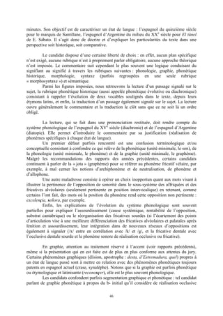 46
minutes. Son objectif est de caractériser un état de langue : l’espagnol du quinzième siècle
pour le marquis de Santillane, l’espagnol d’Argentine du milieu du XXe
siècle pour El túnel
de E. Sábato. Il s’agit donc de décrire et d’expliquer les particularités du texte dans une
perspective soit historique, soit comparative.
Le candidat dispose d’une certaine liberté de choix : en effet, aucun plan spécifique
n’est exigé, aucune rubrique n’est à proprement parler obligatoire, aucune approche théorique
n’est imposée. Le commentaire suit cependant le plus souvent une logique conduisant du
signifiant au signifié à travers les rubriques suivantes : phonologie, graphie, phonétique
historique, morphologie, syntaxe (parfois regroupées en une seule rubrique
« morphosyntaxe ») et sémantique.
Parmi les figures imposées, nous retrouvons la lecture d’un passage signalé sur le
sujet, la rubrique phonétique historique (aussi appelée phonétique évolutive ou diachronique)
consistant à rappeler l’évolution de deux vocables soulignés dans le texte, depuis leurs
étymons latins, et enfin, la traduction d’un passage également signalé sur le sujet. La lecture
ouvre généralement le commentaire et la traduction le clôt sans que ce ne soit là un ordre
obligé.
La lecture, qui se fait dans une prononciation restituée, doit rendre compte du
système phonologique de l’espagnol du XVe
siècle (diachronie) et de l’espagnol d’Argentine
(diatopie). Elle permet d’introduire le commentaire par sa justification (réalisation de
phonèmes spécifiques à chaque état de langue).
Un premier défaut parfois rencontré est une confusion terminologique et/ou
conceptuelle consistant à confondre ce qui relève de la phonétique (unité minimale, le son), de
la phonologie (unité minimale, le phonème) et de la graphie (unité minimale, le graphème).
Malgré les recommandations des rapports des années précédentes, certains candidats
continuent à parler de la « jota » (graphème) pour se référer au phonème fricatif vélaire, par
exemple, à mal cerner les notions d’archiphonème et de neutralisation, de phonème et
d’allophone.
Une autre maladresse consiste à opérer un choix inopportun quant aux mots visant à
illustrer la pertinence de l’opposition de sonorité dans le sous-système des affriquées et des
fricatives alvéolaires (seulement pertinente en position intervocalique) en retenant, comme
certains l’ont fait, des mots où la position du phonème rend cette opposition non pertinente :
excelençia, señora, par exemple.
Enfin, les explications de l’évolution du système phonologique sont souvent
partielles pour expliquer l’assourdissement (cause systémique, rentabilité de l’opposition,
substrat cantabrique) ou le réorganisation des fricatives sourdes (si l’écartement des points
d’articulation vise à une meilleure différenciation des fricatives alvéolaires et palatales après
lénition et assourdissement, leur intégration dans de nouveaux réseaux d’oppositions est
également à signaler (/x/ entre en corrélation avec /k/ et /g/, et la fricative dentale avec
l’occlusive dentale sourde et le phonème sonore de réalisation occlusive ou fricative).
En graphie, attention au traitement réservé à l’accent (voir rapports précédents),
même si la présentation qui en est faite est de plus en plus conforme aux attentes du jury.
Certains phénomènes graphiques (élision, apostrophe : desta, d’Estremadura, quel) propres à
un état de langue passé sont à mettre en relation avec des phénomènes phonétiques toujours
patents en espagnol actuel (crase, synalèphe). Notons que si la graphie est parfois phonétique
ou étymologique et latinisante (reconosçer), elle est le plus souvent phonologique.
Les candidats confondent parfois segmentation graphique et phonétique : tel candidat
parlant de graphie phonétique à propos du b- initial qu’il considère de réalisation occlusive
 