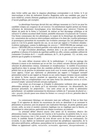 47
dans beldat oublie que dans la séquence phonétique correspondant à de beldat, le b est
intervocalique et donc de réalisation fricative. Rappelons enfin aux candidats que, pour le
texte médiéval, certains éléments graphiques relèvent de choix modernes opérés par l’éditeur
(l’accent graphique, par exemple).
La phonétique historique devrait être une rubrique rassurante et c’est le cas pour les
candidats rompus aux exigences de cet exercice. Un entraînement régulier permet une bonne
utilisation du dictionnaire étymologique et/ou latin-français pour retrouver l’étymon de
départ, de partir de la forme à l’accusatif, de réaliser un bon découpage syllabique et de
retrouver le schéma accentuel dudit étymon, préalable nécessaire à la poursuite de l’exercice.
Une bonne connaissance des lois phonétiques, le respect de la chronologie des phénomènes
(ex. sonorisation des occlusives intervocaliques antérieure à la chute des voyelles prétoniques
et postoniques) permettent de reconnaître une évolution canonique (les lois phonétiques ont
joué) et c’est là la grande majorité des cas, ou un écart par rapport à l’évolution attendue :
évolution analogique, comme la diphtongue de siniestro < SINISTRU(M) par analogie avec
diestro < DĚXTRU(M) ou évolution partielle voire nulle de mots savants ou semi-savants.
Il s’agit d’évolution phonétique, attention donc à ne pas confondre maintien de
graphème et absence d’évolution du signifiant audible (en effet, certains candidats oublient de
commenter l’évolution du C- + voyelle antérieure, du V-, de la géminée –LL- en latin, sous
prétexte que la graphie se maintient).
Un autre défaut récurrent relève de la méthodologie : il s’agit du repérage des
éléments à retenir et du traitement qui en est fait. Les critères suivants doivent présider à la
sélection de phénomènes retenus, notamment en morphosyntaxe : le nombre d’occurrences
significatives dans le passage (bien des candidats profitent d’une une occurrence isolée de
prétérit fort ou de proclise ne présentant aucun écart avec la norme actuelle pour débiter un
cours appris), l’écart que représente ce phénomène par rapport à l’espagnol normatif
péninsulaire actuel ou par rapport au français ou aux autres langues romanes (aucun candidat
ne retient la forme aquesta, pourtant en opposition avec aquella dans tel extrait), sa
distribution libre ou complémentaire avec une autre forme (les alternances non/no et ni/nin,
possessif simple / possessif articulé sont peu expliquées).
Une erreur est d’envisager et d’étudier le phénomène isolément alors que chaque
phénomène participe à un réseau qu’il est nécessaire d’entrevoir : les démonstratifs, les
pronoms personnels, les prépositions… Une autre erreur est de traiter le phénomène
partiellement : tel candidat commentant les désinences verbales de 2e
personne du pluriel en -
edes : goçedes, fazedes passe sous silence les formes vos conosçés et deveis, présentes dans le
même extrait.
La connaissance théorique est nécessaire mais pas suffisante. Il faut en faire bon
usage. Il est opportun de décrire les occurrences du texte en identifiant et en nommant le
phénomène en présence, puis de proposer une explication théorique, de portée générale pour
revenir, enfin, au texte et montrer comment s'applique (ou ne s'applique pas) la théorie, en
déterminant la valeur précise, particulière de chaque occurrence, en contexte.
Le principal défaut observé encore cette année est la récurrence abusive des
phénomènes traités : les mécanismes de l’enclise et de la proclise, les prétérits forts, le voseo
américain (récurrence tout à fait excusée si les phénomènes sont réellement portés par le
texte), le candidat faisant fi parfois du texte devant servir de base au commentaire. En
revanche, le jury déplore un traitement quasi-inexistant des périphrases aspectuelles, de la
dérivation (préfixation, suffixation, parasynthèse) de la composition, (pensons à tel extrait de
Sábato ou apparaissait cafetín, rascacielos, acorazados, agarramos, desesperadamente…).
 