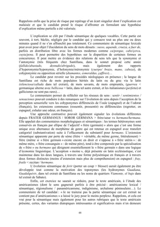 48
Rappelons enfin que la prise de risque par repérage d’un écart singulier dont l’explication est
malaisée et que le candidat prend le risque d’affronter en formulant une hypothèse
d’explication même partielle a été valorisée.
L’explication se clôt par l’étude sémantique de quelques vocables. Cette partie est
souvent, à tort, bâclée, négligée par le candidat qui y consacre tout au plus une ou deux
minutes quand il ne s’en affranchit pas totalement. Ce commentaire de sémantique lexicale
peut avoir pour objet l’élucidation du sens de mots désuets : susso, aquende, crueza, a fuer de,
parfois en distribution libre avec les formes modernes comme ca/porque, cabe/çerca,
cuyta/pena. Il peut permettre des hypothèses sur la disparition de certaines formes en
concurrence. Il peut mettre en évidence des relations de sens tels que la synonymie et
l’antonymie (très fréquents chez Santillana, dans le sonnet proposé cette année
(fallido/abastado, desnudo/abrigado), mais également des rapports
d’hyperonymie/hyponymie, d’holonymie/méronymie (cuerpo/ brazo, mano, cabeza), de
cohyponymie ou opposition sérielle (diamantes, esmeraldas, çaffires)…
Le candidat peut revenir sur les procédés néologiques en présence ; la langue de
Santillana est riche de mots populaires hérités du latin ou du grec via le latin
(silenciosa/callada dans tel extrait), de mots savants, de mots empruntés, (guerrea <
germanique alterne avec bellicosa < latin, dans tel autre extrait, et les italianismes (perfetta) et
gallicismes ne sont pas rares)…
Le commentaire permet de réfléchir sur les réseaux de sens : sentir / sentimientos /
sensaciones pouvait conduire à des remarques sur l’évolution de sens depuis l’acception de la
perception sensorielle vers les cohyponymes différenciés de l’ouïe (espagnol) et de l’odorat
(français), les extensions communes (ressentir, pressentir) ou différenciées (regretter, en
espagnol, exhaler une odeur, en français).
Une approche contrastive pouvait également signaler les évolutions différentes
depuis FRATER GERMANUS / SOROR GERMANA > frère/sœur vs hermano/hermana.
Elle appelait des commentaires morphologiques et sémantiques : les termes hétéronymes sont
conservés en français par ellipse de l’adjectif « frère (germain) » alors que c’est une forme
unique avec alternance de morphème de genre qui est retenue en espagnol avec transfert
catégoriel (substantivation) suite à l’effacement du substantif pour hermano. L’extension
sémantique apparente par perte de sème (frère + véritable, du même germe, littéralement) >
frère (même si « frère germain » existe encore en droit et s’oppose à « frère utérin » : de
même mère, « frère consanguin » : de même père), tend à être compensée par la spécialisation
de « frère » ou hermano qui désignent essentiellement le « frère germain » dans une logique
d’économie linguistique. L’acception « moine », déjà présente en latin ecclésiastique, s’est
maintenue dans les deux langues, à travers une forme polysémique en français et à travers
deux formes distinctes (moins d’extension mais plus de compréhension) en espagnol : fray,
fraile < occitan / hermano.
L’évolution sémantique de ferir (porter un coup > blesser) aurait également pu être
développée tout comme la motivation des toponymes (les hydronymes Guadiana,
Guadalquivir, dans tel extrait de Santillana ou les noms de quartiers Viamonte, el bajo dans
tel extrait de Sábato).
Enfin, cet exercice ne saurait se réduire, pour le texte américain, à l’étude des
américanismes (dont le sens gagnerait parfois à être précisé : américanisme lexical /
sémantique, régionalisme / panaméricanisme, indigénisme, archaïsme péninsulaire…). Le
commentaire de tel candidat : « Je ne traiterai pas la partie sémantique car cet extrait ne
contient pas d’américanismes » a laissé le jury pour le moins perplexe. Rappelons, et cela est
vrai pour la sémantique mais également pour les autres rubriques que le texte américain
présente, certes, des variantes diatopiques intéressantes et significatives mais n’en demeure
 