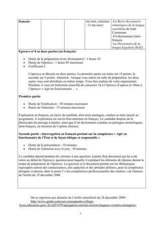 5
français mn max; entretien
: 15 mn max)
-Le Breve diccionario
etimológico de la lengua
castellana de Joan
Corominas
-Un dictionnaire latin-
français
-Le Diccionario de la
lengua Española (RAE)
Epreuve n°4 en deux parties (en français)
Durée de la préparation (avec dictionnaire) : 1 heure 10
Durée de l'épreuve : 1 heure 05 maximum
Coefficient 2
L'épreuve se déroule en deux parties. La première partie est notée sur 15 points, la
seconde sur 5 points. Attention : lorsque vous entrez en salle de préparation, les deux
sujets vous sont distribués en même temps. Vous êtes maîtres de votre organisation.
Pourtant, il vous est fortement conseillé de consacrer 1h à l’épreuve d’option et 10mn à
l’épreuve « Agir en fonctionnaire… »
Première partie
Durée de l'explication : 30 minutes maximum
Durée de l'entretien : 15 minutes maximum
Explication en français, au choix du candidat, d'un texte portugais, catalan ou latin inscrit au
programme. L'explication est suivie d'un entretien en français. Le candidat dispose de la
photocopie du passage à étudier, ainsi que d’un dictionnaire (catalan ou portugais monolingues,
latin-français, en fonction de l’option choisie).
Seconde partie : interrogation en français portant sur la compétence « Agir en
fonctionnaire de l’État et de façon éthique et responsable »
Durée de la présentation : 10 minutes
Durée de l'entretien avec le jury : 10 minutes
Le candidat répond pendant dix minutes à une question, à partir d'un document qui lui a été
remis au début de l'épreuve, question pour laquelle il a préparé les éléments de réponse durant le
temps de préparation de l'épreuve. La question et le document portent sur les thématiques
regroupées autour des connaissances, des capacités et des attitudes définies, pour la compétence
désignée ci-dessus, dans le point 3 « les compétences professionnelles des maîtres » de l'annexe
de l'arrêté du 19 décembre 2006.
On se reportera aux données de l’arrêté ministériel du 28 décembre 2009 :
http://www.guide-concours-enseignants-college-
lycee.education.gouv.fr/cid51479/agregation-externe-section-langues-vivantes-etrangeres-
 
