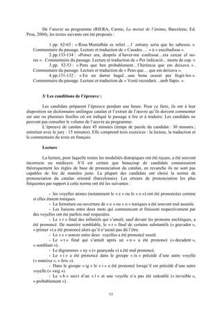 53
De l’œuvre au programme (RIERA, Carme, La meitat de l’ànima, Barcelone, Ed.
Proa, 2004), les textes suivants ont été proposés :
1.pp. 62-63 : « Rosa Montalbán es referí …l´ estrany seria que ho sabessis. ».
Commentaire du passage. Lecture et traduction de « Casades … » à « escoltadissa ».
2.pp.133-134 : «Potser ara, després d´haver-me confessat…era cercar el no-
res » . Commentaire du passage. Lecture et traduction de « Per indicaciñ…morta de cop. »
3.pp. 52-53 : « Pens que ben probablement…l’herència que em deixava. » .
Commentaire du passage. Lecture et traduction de « Pens que… que em deixava ».
4.pp.131-132 : « En un darrer bagul…una bona ocasiñ per llegir-los ».
Commentaire du passage. Lecture et traduction de « Vostè recordarà…amb llapis. ».
3/ Les conditions de l’épreuve :
Les candidats préparent l’épreuve pendant une heure. Pour ce faire, ils ont à leur
disposition un dictionnaire unilingue catalan et l’extrait de l’œuvre qu’ils doivent commenter
sur une ou plusieurs feuilles où est indiqué le passage à lire et à traduire. Les candidats ne
peuvent pas consulter le volume de l’œuvre au programme.
L’épreuve de catalan dure 45 minutes (temps de parole du candidat : 30 minutes ;
entretien avec le jury : 15 minutes). Elle comprend trois exercices : la lecture, la traduction et
le commentaire du texte en français.
Lecture
La lecture, pour laquelle toutes les modalités diatopiques ont été reçues, a été souvent
incorrecte ou médiocre. S’il est certain que beaucoup de candidats connaissaient
théoriquement les règles de base de prononciation du catalan, en revanche ils ne sont pas
capables de lire de manière juste. La plupart des candidats ont choisi la norme de
prononciation du catalan oriental (barcelonais). Les erreurs de prononciation les plus
fréquentes par rapport à cette norme ont été les suivantes :
- les voyelles atones (notamment le « e » ou le « o ») ont été prononcées comme
si elles étaient toniques.
- La fermeture ou ouverture de « e » ou « o » toniques a été souvent mal assurée.
- Les liaisons entre deux mots qui commencent et finissent respectivement par
des voyelles ont été parfois mal respectées.
- Le « r » final des infinitifs qui s’amuït, sauf devant les pronoms enclitiques, a
été prononcé. De manière semblable, le « r » final de certains substantifs (« gravador »,
« primer ») a été prononcé alors qu’il n’aurait pas dû l’être.
- Le « s » sonore entre deux voyelles a été prononcé sourd.
- Le « t » final qui s’amuït après un « n » a été prononcé (« decadent »,
« semblant »).
- Le digrammes « ny » (« guanyada ») a été mal prononcé.
- Le « i » a été prononcé dans le groupe « ix » précédé d’une autre voyelle
(« mateixa », « feix »).
- Dans le groupe « ig » le « i » a été prononcé lorsqu’il est précédé d’une autre
voyelle (« vaig »).
- Le « b » suivi d’un « l » et une voyelle n’a pas été redoublé (« invisible »,
« probablement ») .
 