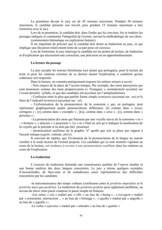 56
La prestation devant le jury est de 45 minutes maximum. Pendant 30 minutes
maximum, le candidat présente son travail, puis pendant 15 minutes maximum a lieu
l'entretien avec le jury.
Lors de sa prestation, le candidat doit, dans l'ordre qui lui convient, lire et traduire les
passages indiqués et commenter l'intégralité de l'extrait, suivant la méthodologie de son choix
(commentaire thématique ou explication linéaire).
Il est important de préciser que le candidat doit dicter sa traduction au jury, ce qui
implique une élocution relativement lente de sa part pour cet exercice.
Lors de l'entretien, le jury interroge le candidat sur les points de lecture, de traduction
et d'explication qui nécessitent une correction, une précision ou un approfondissement.
La lecture du passage
Le jury accepte les normes brésilienne tout autant que portugaise, pour la lecture du
texte et pour les citations extraites de ce dernier durant l'explication, à condition qu'une
cohérence soit respectée.
Dans la lecture, on constate pratiquement toujours les mêmes erreurs à savoir :
- Non respect de la place de l’accent tonique. Par exemple, des mots paroxytons qui
sont prononcés comme des mots proparoxytons (« Tizangara », normalement accentué sur
l’avant-dernière syllabe, et que des candidats ont accentué sur l’antépénultième).
- Confusion entre le plus-que-parfait forme simple terminara (accentué sur –na) et le
futur de l’indicatif terminará (accentué sur –rá).
- Uniformisation de la prononciation de la consonne x qui, en portugais, peut
représenter graphiquement quatre prononciations différentes: [š] comme dans « roxos,
extinguiu » ; [z] comme dans « exemplo » ; [ks], comme dans « sexo » ; [s], comme dans «
próximo » ;
- La prononciation des mots qui finissent par une voyelle suivie de la consonne « m »
: « homem », « descem » « pusessem ». Le « m » final ne sert qu’à indiquer la nasalisation de
la voyelle qui le précède et ne doit pas être prononcé.
- prononciation uniforme de la graphie "a" quelle que soit sa place par rapport à
l'accent tonique (aquilo, enfiada, altivo).
Il convient de répéter, que l'évaluation de la prononciation de la langue ne saurait
s'arrêter à la seule lecture de l'extrait proposé. Les candidats qui se sont montrés vigilants au
cours de la lecture, ont tendance à revenir à une prononciation castillane dans les citations au
cours de l'explication.
La traduction
L’exercice de traduction demande une connaissance parfaite de l’œuvre étudiée et
une bonne maîtrise des deux langues concernées. Le jury a retenu quelques exemples
d’inexactitudes, de faux-sens et de maladresses assez représentatives des difficultés
rencontrées par les candidats:
-la méconnaissance des temps verbaux (confusions entre le pretérito imperfeito et le
pretérito mais-que-perfeito). La traduction du pretérito perfeito pose également problème, au
niveau du choix entre passé composé et passé simple en français.
-Les noms « vila » traduit par « ville » au lieu de « bourg » ; « travagem » traduit
par « crissement, intersection ... » au lieu de « freinage » ; « agulha » traduit par « anguille »
au lieu de « aiguille » ;
-Le verbe « espreitar » traduit par « attendre » au lieu de « guetter »
 