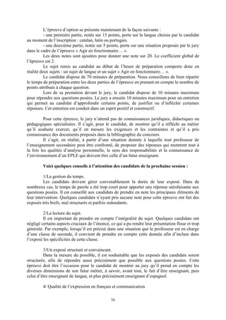 58
L’épreuve d’option se présente maintenant de la façon suivante :
- une première partie, notée sur 15 points, porte sur la langue choisie par le candidat
au moment de l’inscription : catalan, latin ou portugais.
- une deuxième partie, notée sur 5 points, porte sur une situation proposée par le jury
dans le cadre de l’épreuve « Agir en fonctionnaire… ».
Les deux notes sont ajoutées pour donner une note sur 20. Le coefficient global de
l’épreuve est 2.
Le sujet remis au candidat au début de l’heure de préparation comporte donc en
réalité deux sujets : un sujet de langue et un sujet « Agir en fonctionnaire… ».
Le candidat dispose de 70 minutes de préparation. Nous conseillons de bien répartir
le temps de préparation entre les deux parties de l’épreuve en prenant en compte le nombre de
points attribués à chaque question.
Lors de sa prestation devant le jury, le candidat dispose de 10 minutes maximum
pour répondre aux questions posées. Le jury a ensuite 10 minutes maximum pour un entretien
qui permet au candidat d’approfondir certains points, de justifier ou d’infléchir certaines
réponses. Cet entretien est conduit dans un esprit positif et constructif.
Pour cette épreuve, le jury n’attend pas de connaissances juridiques, didactiques ou
pédagogiques spécialisées. Il s’agit, pour le candidat, de montrer qu’il a réfléchi au métier
qu’il souhaite exercer, qu’il en mesure les exigences et les contraintes et qu’il a pris
connaissance des documents proposés dans la bibliographie du concours.
Il s’agit, en réalité, à partir d’une situation donnée à laquelle tout professeur de
l’enseignement secondaire peut être confronté, de proposer des réponses qui montrent tout à
la fois les qualités d’analyse personnelle, le sens des responsabilités et la connaissance de
l’environnement d’un EPLE qui doivent être celle d’un futur enseignant.
Voici quelques conseils à l’attention des candidats de la prochaine session :
1/La gestion du temps.
Les candidats doivent gérer convenablement la durée de leur exposé. Dans de
nombreux cas, le temps de parole a été trop court pour apporter une réponse satisfaisante aux
questions posées. Il est conseillé aux candidats de prendre en note les principaux éléments de
leur intervention. Quelques candidats n’ayant pris aucune note pour cette épreuve ont fait des
exposés très brefs, mal structurés et parfois redondants.
2/La lecture du sujet.
Il est important de prendre en compte l’intégralité du sujet. Quelques candidats ont
négligé certains aspects cruciaux de l’énoncé, ce qui a pu rendre leur présentation floue et trop
générale. Par exemple, lorsqu’il est précisé dans une situation que le professeur est en charge
d’une classe de seconde, il convient de prendre en compte cette donnée afin d’inclure dans
l’exposé les spécificités de cette classe.
3/Un exposé structuré et convaincant.
Dans la mesure du possible, il est souhaitable que les exposés des candidats soient
structurés, afin de répondre aussi précisément que possible aux questions posées. Cette
épreuve doit être l’occasion pour le candidat de montrer au jury qu’il prend en compte les
diverses dimensions de son futur métier, à savoir, avant tout, le fait d’être enseignant, puis
celui d’être enseignant de langue, et plus précisément enseignant d’espagnol.
4/ Qualité de l’expression en français et communication
 