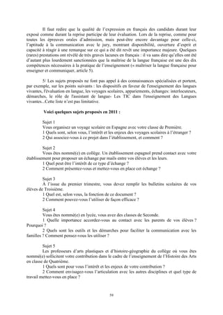 59
Il faut redire que la qualité de l’expression en français des candidats durant leur
exposé comme durant la reprise participe de leur évaluation. Lors de la reprise, comme pour
toutes les épreuves orales d’admission, mais peut-être encore davantage pour celle-ci,
l’aptitude à la communication avec le jury, montrant disponibilité, ouverture d’esprit et
capacité à réagir à une remarque sur ce qui a été dit revêt une importance majeure. Quelques
(rares) prestations ont révélé de très graves lacunes en français : il va sans dire qu’elles ont été
d’autant plus lourdement sanctionnées que la maîtrise de la langue française est une des dix
compétences nécessaires à la pratique de l’enseignement (« maîtriser la langue française pour
enseigner et communiquer, article 5).
5/ Les sujets proposés ne font pas appel à des connaissances spécialisées et portent,
par exemple, sur les points suivants : les dispositifs en faveur de l'enseignement des langues
vivantes, l'évaluation en langue, les voyages scolaires, appariements, échanges: interlocuteurs,
démarches, le rôle de l'assistant de langue- Les TIC dans l'enseignement des Langues
vivantes...Cette liste n’est pas limitative.
Voici quelques sujets proposés en 2011 :
Sujet 1
Vous organisez un voyage scolaire en Espagne avec votre classe de Première.
1 Quels sont, selon vous, l’intérêt et les enjeux des voyages scolaires à l’étranger ?
2 Qui associez-vous à ce projet dans l’établissement, et comment ?
Sujet 2
Vous êtes nommé(e) en collège. Un établissement espagnol prend contact avec votre
établissement pour proposer un échange par mails entre vos élèves et les leurs.
1 Quel peut être l’intérêt de ce type d’échange ?
2 Comment présentez-vous et mettez-vous en place cet échange ?
Sujet 3
À l’issue du premier trimestre, vous devez remplir les bulletins scolaires de vos
élèves de Troisième.
1 Quel est, selon vous, la fonction de ce document ?
2 Comment pouvez-vous l’utiliser de façon efficace ?
Sujet 4
Vous êtes nommé(e) en lycée, vous avez des classes de Seconde.
1 Quelle importance accordez-vous au contact avec les parents de vos élèves ?
Pourquoi ?
2 Quels sont les outils et les démarches pour faciliter la communication avec les
familles ? Comment pensez-vous les utiliser ?
Sujet 5
Les professeurs d’arts plastiques et d’histoire-géographie du collège où vous êtes
nommé(e) sollicitent votre contribution dans le cadre de l’enseignement de l’Histoire des Arts
en classe de Quatrième.
1 Quels sont pour vous l’intérêt et les enjeux de votre contribution ?
2 Comment envisagez-vous l’articulation avec les autres disciplines et quel type de
travail mettez-vous en place ?
 