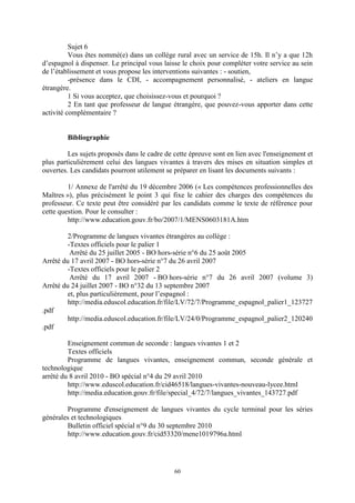 60
Sujet 6
Vous êtes nommé(e) dans un collège rural avec un service de 15h. Il n’y a que 12h
d’espagnol à dispenser. Le principal vous laisse le choix pour compléter votre service au sein
de l’établissement et vous propose les interventions suivantes : - soutien,
-présence dans le CDI, - accompagnement personnalisé, - ateliers en langue
étrangère.
1 Si vous acceptez, que choisissez-vous et pourquoi ?
2 En tant que professeur de langue étrangère, que pouvez-vous apporter dans cette
activité complémentaire ?
Bibliographie
Les sujets proposés dans le cadre de cette épreuve sont en lien avec l'enseignement et
plus particulièrement celui des langues vivantes à travers des mises en situation simples et
ouvertes. Les candidats pourront utilement se préparer en lisant les documents suivants :
1/ Annexe de l'arrêté du 19 décembre 2006 (« Les compétences professionnelles des
Maîtres »), plus précisément le point 3 qui fixe le cahier des charges des compétences du
professeur. Ce texte peut être considéré par les candidats comme le texte de référence pour
cette question. Pour le consulter :
http://www.education.gouv.fr/bo/2007/1/MENS0603181A.htm
2/Programme de langues vivantes étrangères au collège :
-Textes officiels pour le palier 1
Arrêté du 25 juillet 2005 - BO hors-série n°6 du 25 août 2005
Arrêté du 17 avril 2007 - BO hors-série n°7 du 26 avril 2007
-Textes officiels pour le palier 2
Arrêté du 17 avril 2007 - BO hors-série n°7 du 26 avril 2007 (volume 3)
Arrêté du 24 juillet 2007 - BO n°32 du 13 septembre 2007
et, plus particulièrement, pour l’espagnol :
http://media.eduscol.education.fr/file/LV/72/7/Programme_espagnol_palier1_123727
.pdf
http://media.eduscol.education.fr/file/LV/24/0/Programme_espagnol_palier2_120240
.pdf
Enseignement commun de seconde : langues vivantes 1 et 2
Textes officiels
Programme de langues vivantes, enseignement commun, seconde générale et
technologique
arrêté du 8 avril 2010 - BO spécial n°4 du 29 avril 2010
http://www.eduscol.education.fr/cid46518/langues-vivantes-nouveau-lycee.html
http://media.education.gouv.fr/file/special_4/72/7/langues_vivantes_143727.pdf
Programme d'enseignement de langues vivantes du cycle terminal pour les séries
générales et technologiques
Bulletin officiel spécial n°9 du 30 septembre 2010
http://www.education.gouv.fr/cid53320/mene1019796a.html
 