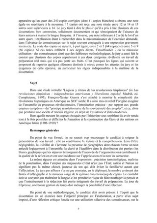 7
apparaître qu’un quart des 240 copies corrigées (dont 11 copies blanches) a obtenu une note
égale ou supérieure à la moyenne. 17 copies ont reçu une note située entre 12 et 14 et 15
autres sont supérieures à 14. Le jury tient à dire le plaisir qu’il a pris à lire plusieurs de ces
dissertations bien construites, solidement documentées et qui témoignaient de l’aisance de
leurs auteurs à manier la langue française. A l’inverse, une note inférieure à 2 a été le lot d’un
autre quart, l’explication étant à rechercher dans la méconnaissance de l’exercice demandé,
dans l’absence de connaissances sur le sujet souvent conjuguée à une expression gravement
incorrecte. Le reste des copies se répartit, à part égale, entre 2 et 5 (64 copies) et entre 5 et 9
(66 copies). Si ces notes reflètent à des degrés divers, l’insuffisance - ou la mauvaise
utilisation - des connaissances ainsi que des faiblesses méthodologiques, le jury a aussi fait le
constat que plusieurs des copies appartenant à ces deux catégories révélaient un travail de
préparation réel mais qui n’a pas porté ses fruits. C’est pourquoi les lignes qui suivent se
proposent de rappeler quelques éléments destinés à mieux cerner les attentes du jury et les
exigences de cette épreuve, en particulier les règles indispensables à la maîtrise de la
dissertation.
Sujet
Dans une étude intitulée "Lógicas y ritmos de las revoluciones hispánicas" (in Las
revoluciones hispánicas : independencias americanas y liberalismo español, Madrid, ed.
Complutense, 1995), François-Xavier Guerra s’est attaché à montrer la complexité des
révolutions hispaniques en Amérique au XIXe
siècle. Il a ainsi mis en relief l’origine exogène
de l’ensemble du processus révolutionnaire, l’introduction précoce - par rapport aux grands
empires européens - du "principe révolutionnaire de la souveraineté des peuples", et ce, alors
que perdurait une société d’Ancien Régime, en dépit de l’existence d’élites modernes.
Dans quelle mesure les aspects évoqués par l’historien vous semblent-ils avoir rendu
tout à la fois possibles et difficiles la formation et la construction des États et des nations en
Amérique latine (1808-1910) ?
Remarques générales
Du point de vue formel, on ne saurait trop encourager le candidat à soigner la
présentation de son travail : elle en conditionne la lecture et la compréhension. Loin d’être
négligeables, la lisibilité de l’écriture, la présence de paragraphes dont chacun forme un tout
articulé logiquement à l’ensemble, la clarté et l'équilibre dans la distribution des parties (les
blancs graphiques qui les séparent témoignant de l’avancée de l’argumentation) contribuent à
la qualité de la réflexion et ont une incidence sur l’appréciation et la note du correcteur.
La même rigueur est attendue dans l’expression : précision terminologique, maîtrise
de la ponctuation, dans l’emploi des majuscules (l’état n’est pas l’État; nation et Nation ne
signifient pas la même chose), justesse du ton qui doit éviter la familiarité autant que
l’affectation. Le jury par ailleurs n’a pu que constater, en le déplorant, le nombre croissant des
fautes d’orthographe et le mauvais usage de la syntaxe dans beaucoup de copies. Le candidat
doit se souvenir que maltraiter la langue, c’est prendre le risque de faire naufrager la pensée et
que l’entraînement à la rédaction fait partie intégrante du travail de préparation. Le jour de
l’épreuve, une bonne gestion du temps doit ménager la possibilité d’une relecture.
Du point de vue méthodologique, le candidat doit avoir présent à l’esprit que la
dissertation est un exercice dont l’objectif principal est l’élaboration, à partir d’un sujet
imposé, d’une réflexion critique fondée sur une utilisation sélective des connaissances, sur la
 