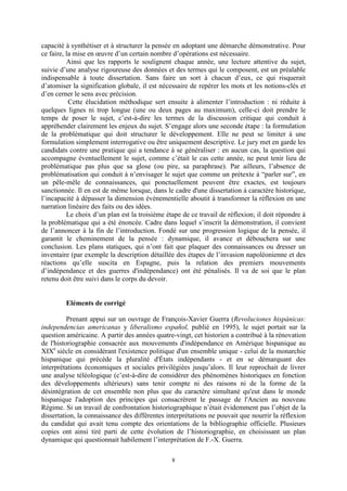 8
capacité à synthétiser et à structurer la pensée en adoptant une démarche démonstrative. Pour
ce faire, la mise en œuvre d’un certain nombre d’opérations est nécessaire.
Ainsi que les rapports le soulignent chaque année, une lecture attentive du sujet,
suivie d’une analyse rigoureuse des données et des termes qui le composent, est un préalable
indispensable à toute dissertation. Sans faire un sort à chacun d’eux, ce qui risquerait
d’atomiser la signification globale, il est nécessaire de repérer les mots et les notions-clés et
d’en cerner le sens avec précision.
Cette élucidation méthodique sert ensuite à alimenter l’introduction : ni réduite à
quelques lignes ni trop longue (une ou deux pages au maximum), celle-ci doit prendre le
temps de poser le sujet, c’est-à-dire les termes de la discussion critique qui conduit à
appréhender clairement les enjeux du sujet. S’engage alors une seconde étape : la formulation
de la problématique qui doit structurer le développement. Elle ne peut se limiter à une
formulation simplement interrogative ou être uniquement descriptive. Le jury met en garde les
candidats contre une pratique qui a tendance à se généraliser : en aucun cas, la question qui
accompagne éventuellement le sujet, comme c’était le cas cette année, ne peut tenir lieu de
problématique pas plus que sa glose (ou pire, sa paraphrase). Par ailleurs, l’absence de
problématisation qui conduit à n’envisager le sujet que comme un prétexte à “parler sur”, en
un pêle-mêle de connaissances, qui ponctuellement peuvent être exactes, est toujours
sanctionnée. Il en est de même lorsque, dans le cadre d'une dissertation à caractère historique,
l’incapacité à dépasser la dimension événementielle aboutit à transformer la réflexion en une
narration linéaire des faits ou des idées.
Le choix d’un plan est la troisième étape de ce travail de réflexion; il doit répondre à
la problématique qui a été énoncée. Cadre dans lequel s’inscrit la démonstration, il convient
de l’annoncer à la fin de l’introduction. Fondé sur une progression logique de la pensée, il
garantit le cheminement de la pensée : dynamique, il avance et débouchera sur une
conclusion. Les plans statiques, qui n’ont fait que plaquer des connaissances ou dresser un
inventaire (par exemple la description détaillée des étapes de l’invasion napoléonienne et des
réactions qu’elle suscita en Espagne, puis la relation des premiers mouvements
d’indépendance et des guerres d'indépendance) ont été pénalisés. Il va de soi que le plan
retenu doit être suivi dans le corps du devoir.
Eléments de corrigé
Prenant appui sur un ouvrage de François-Xavier Guerra (Revoluciones hispánicas:
independencias americanas y liberalismo español, publié en 1995), le sujet portait sur la
question américaine. A partir des années quatre-vingt, cet historien a contribué à la rénovation
de l'historiographie consacrée aux mouvements d'indépendance en Amérique hispanique au
XIXe
siècle en considérant l'existence politique d'un ensemble unique - celui de la monarchie
hispanique qui précède la pluralité d'États indépendants - et en se démarquant des
interprétations économiques et sociales privilégiées jusqu’alors. Il leur reprochait de livrer
une analyse téléologique (c’est-à-dire de considérer des phénomènes historiques en fonction
des développements ultérieurs) sans tenir compte ni des raisons ni de la forme de la
désintégration de cet ensemble non plus que du caractère simultané qu'eut dans le monde
hispanique l'adoption des principes qui consacrèrent le passage de l'Ancien au nouveau
Régime. Si un travail de confrontation historiographique n’était évidemment pas l’objet de la
dissertation, la connaissance des différentes interprétations ne pouvait que nourrir la réflexion
du candidat qui avait tenu compte des orientations de la bibliographie officielle. Plusieurs
copies ont ainsi tiré parti de cette évolution de l’historiographie, en choisissant un plan
dynamique qui questionnait habilement l’interprétation de F.-X. Guerra.
 