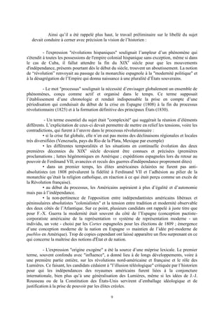 9
Ainsi qu’il a été rappelé plus haut, le travail préliminaire sur le libellé du sujet
devait conduire à cerner avec précision la vision de l’historien :
- l'expression "révolutions hispaniques" soulignait l’ampleur d’un phénomène qui
s'étendit à toutes les possessions de l'empire colonial hispanique sans exception, même si dans
le cas de Cuba, il fallut attendre la fin du XIXe
siècle pour que les mouvements
d'indépendance, présents pourtant dès le début du siècle, trouvent un aboutissement. La notion
de “révolution” renvoyait au passage de la monarchie espagnole à la "modernité politique" et
à la désagrégation de l’Empire qui donna naissance à une pluralité d’États souverains.
- Le mot "processus" soulignait la nécessité d’envisager globalement un ensemble de
phénomènes, conçu comme actif et organisé dans le temps. Ce terme supposait
l’établissement d’une chronologie et rendait indispensable la prise en compte d’une
périodisation qui conduisait du début de la crise en Espagne (1808) à la fin du processus
révolutionnaire (1825) et à la formation définitive des principaux États (1830).
- Un terme essentiel du sujet était "complexité" qui suggérait la réunion d’éléments
différents. L’explicitation de ceux-ci devait permettre de mettre en relief les tensions, voire les
contradictions, qui furent à l’œuvre dans le processus révolutionnaire :
• si la crise fut globale, elle n’en eut pas moins des déclinaisons régionales et locales
très diversifiées (Venezuela, pays du Rio de la Plata, Mexique par exemple)
• les différentes temporalités et les situations en continuelle évolution des deux
premières décennies du XIXe
siècle devaient être connues et précisées (premières
proclamations ; luttes hégémoniques en Amérique ; expéditions espagnoles lors du retour au
pouvoir de Ferdinand VII; avancées et reculs des guerres d'indépendance proprement dites)
• dans un premier temps, les élites américaines éclairées ne furent pas anti-
absolutistes (en 1808 prévalurent la fidélité à Ferdinand VII et l’adhésion au pilier de la
monarchie qu’était la religion catholique, en réaction à ce qui était perçu comme un excès de
la Révolution française).
• au début du processus, les Américains aspiraient à plus d’égalité et d’autonomie
mais pas à l’indépendance.
• la non-pertinence de l'opposition entre indépendantistes américains libéraux et
péninsulaires absolutistes "colonialistes" et la tension entre tradition et modernité observable
des deux côtés de l’Atlantique. Sur ce point, plusieurs candidats ont rappelé à juste titre que
pour F.-X. Guerra la modernité était souvent du côté de l’Espagne (conception pactiste-
corporatiste américaine de la représentation vs système de représentation moderne - un
individu, un vote - choisi par les Cortes espagnoles pour les élections de 1809 ; émergence
d’une conception moderne de la nation en Espagne vs maintien de l’idée pré-moderne de
pueblos en Amérique). Trop de copies cependant ont laissé apparaître un flou surprenant en ce
qui concerne la maîtrise des notions d'État et de nation.
- L'expression "origine exogène" a été la source d’une méprise lexicale. Le premier
terme, souvent confondu avec "influence", a donné lieu à de longs développements, voire à
une première partie entière, sur les révolutions nord-américaine et française et le rôle des
Lumières. Ce faisant, les candidats cédaient à "l’illusion téléologique" critiquée par l’historien
pour qui les indépendances des royaumes américains furent liées à la conjoncture
internationale, bien plus qu’à une généralisation des Lumières, même si les idées de J.-J.
Rousseau ou de la Constitution des États-Unis servirent d’emballage idéologique et de
justification à la prise de pouvoir par les élites créoles.
 
