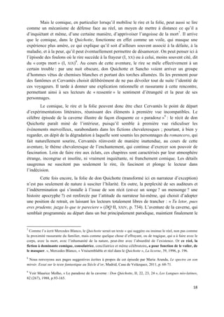18	
  
	
  
Mais le comique, en particulier lorsqu’il mobilise le rire et la folie, peut aussi se lire
comme un mécanisme de défense face au réel, un moyen de mettre à distance ce qu’il a
d’inquiétant et même, d’une certaine manière, d’apprivoiser l’angoisse de la mort7
. Il arrive
que le comique, dans le Quichotte, fonctionne en effet comme un voile, qui masque une
expérience plus amère, ce qui explique qu’il soit d’ailleurs souvent associé à la défaite, à la
maladie, et à la peur, qu’il peut éventuellement permettre de désamorcer. On peut penser ici à
l’épisode des foulons où le rire succède à la frayeur (I, XX) ou à celui, moins souvent cité, dit
du « corps mort » (I, XIX)8
. Au cours de cette aventure, le rire se mêle effectivement à un
certain trouble : par une nuit obscure, don Quichotte et Sancho voient arriver un groupe
d’hommes vêtus de chemises blanches et portant des torches allumées. Ils les prennent pour
des fantômes et Cervantès choisit délibérément de ne pas dévoiler tout de suite l’identité de
ces voyageurs. Il tarde à donner une explication rationnelle et rassurante à cette rencontre,
permettant ainsi à ses lecteurs de « ressentir » le sentiment d’étrangeté et la peur de ses
personnages.
Le comique, le rire et la folie peuvent donc être chez Cervantès le point de départ
d’expérimentations littéraires, réunissant des éléments à première vue incompatibles. Le
célèbre épisode de la caverne illustre de façon éloquente ce « paradoxe »9
: le récit de don
Quichotte paraît miné de l’intérieur, puisqu’il semble à première vue ridiculiser les
événements merveilleux, surabondants dans les fictions chevaleresques ; pourtant, à bien y
regarder, en dépit de la dégradation à laquelle sont soumis les personnages du romancero, qui
fait naturellement sourire, Cervantès réinvestit de manière inattendue, au cours de cette
aventure, le thème chevaleresque de l’enchantement, qui continue d’exercer son pouvoir de
fascination. Loin de faire rire aux éclats, ces chapitres sont caractérisés par leur atmosphère
étrange, incongrue et insolite, ni vraiment inquiétante, ni franchement comique. Les détails
saugrenus ne suscitent pas seulement le rire, ils fascinent et plonge le lecteur dans
l’indécision.
Cette fois encore, la folie de don Quichotte (transformé ici en narrateur d’exception)
n’est pas seulement de nature à susciter l’hilarité. En outre, la perplexité de ses auditeurs et
l’indétermination qui s’installe à l’issue de son récit (est-ce un songe ? un mensonge ? une
histoire apocryphe ?) est renforcée par l’attitude du narrateur lui-même, qui choisit d’adopter
une position de retrait, en laissant les lecteurs totalement libres de trancher : « Tu letor, pues
eres prudente, juzga lo que te pareciere » (DQ II, XXIV, p. 734). L’aventure de la caverne, qui
semblait programmée au départ dans un but principalement parodique, maintient finalement le
	
  	
  	
  	
  	
  	
  	
  	
  	
  	
  	
  	
  	
  	
  	
  	
  	
  	
  	
  	
  	
  	
  	
  	
  	
  	
  	
  	
  	
  	
  	
  	
  	
  	
  	
  	
  	
  	
  	
  	
  	
  	
  	
  	
  	
  	
  	
  	
  	
  	
  	
  	
  	
  	
  	
  	
  	
  	
  	
  	
  	
  
7
Comme l’a écrit Mercedes Blanco, le Quichotte serait un texte « qui suggère ou insinue le réel, non pas comme
la proximité rassurante du familier, mais comme quelque chose d’effrayant, ou de tragique, qui a à faire avec le
corps, avec la mort, avec l’inhumanité de la nature, peut-être avec l’absurdité de l’existence. Or ce réel, la
fiction à dominante comique, consolatrice, conciliatrice et même célébratoire, a pour fonction de le voiler, de
le masquer. », Mercedes Blanco, « Vraisemblable et réel dans le Quichotte », La licorne, 39, 1996, p. 196.
8
Nous renvoyons aux pages suggestives écrites à propos de cet épisode par Maria Aranda, Le spectre en son
miroir. Essai sur le texte fantastique au Siècle d’or, Madrid, Casa de Velázquez, 2011, p. 68-71.
9
Voir Maurice Molho, « Le paradoxe de la caverne : Don Quichotte, II, 22, 23, 24 », Les Langues néo-latines,
82 (267), 1988, p.93-165.
 