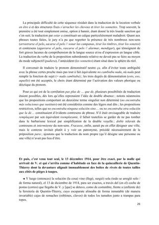 26	
  
	
  
La principale difficulté de cette séquence résidait dans la traduction de la locution verbale
en être à et des structures fixes s’arracher les cheveux et tirer les sonnettes. Trop souvent, la
première a été tout simplement omise, option à bannir, étant donné la très lourde sanction qui
s’en suit; la traduction par estar a constituait un calque particulièrement maladroit. Quant aux
phrases toutes faites, le jury n’a pu que regretter la présence de très nombreux non-sens
(arrastrarse el pelo, sacarse el pelo // sonar las campanas, tirar los timbres, tirar los sonetos)
et contresens (agarrarse el pelo, rascarse el pelo // alarmar, mendigar), qui témoignent de
fort graves lacunes de compréhension de la langue source et/ou d’expression en langue cible.
La traduction du verbe de la proposition subordonnée relative ne devait pas se faire au moyen
du mode subjonctif (pudiera), l’antécédent (les sonnettes) étant situé dans la sphère du réel.
Il convenait de traduire le pronom démonstratif neutre ça, afin d’éviter toute ambiguïté
avec la phrase certes proche mais pas tout à fait équivalente no cambiaba nada, où nada peut
remplir la fonction de sujet (= nada cambiaba) ; les trois degrés de démonstration (esto, eso,
aquello) ont été acceptés, le choix étant déterminé par l’activation des valeurs phorique ou
déictique du pronom.
Pour ce qui est de la corrélation pas plus de … que de, plusieurs possibilités de traduction
étaient possibles, dès lors qu’elles reprenaient l’idée de double absence ; notons néanmoins
que les propositions comportant un deuxième terme singulier non déterminé (no encontraba
más soluciones que sustituto) ont été considérées comme des légers mal dits ; les propositions
restrictives, telles que no encontraba ninguna solución sino… ou no encontraba otra solución
que la de… constituaient d’évidents contresens de phrase. S’il était envisageable de traduire
remplaçant par son équivalent reemplazante, il fallait toutefois se garder de ne pas tomber
dans le barbarisme lexical par simplification de la double voyelle ; doble relevait du
contresens et intermitente du non-sens. Fracasse, enfin, aurait pu en effet désigner une ville,
mais le contexte invitait plutôt à y voir un patronyme, précédé nécessairement de la
préposition para ; ajoutons que la traduction du nom propre (qu’il désigne une personne ou
une ville) n’avait pas lieu d’être.
Et puis, c’est venu tout seul, le 13 décembre 1914, pour être exact, par la malle qui
arrivait de V. et qui s’arrêta comme d’habitude en face de la quincaillerie de Quentin-
Thierry dont la devanture alignait immuablement des boîtes de rivets de toutes tailles
aux côtés de pièges à taupes.
è Y luego (entonces) la solución (la cosa) vino (llegó, surgió) sola (todo se arregló solo /
de forma natural), el 13 de diciembre de 1914, para ser exactos, a través del (en el) coche de
postas (correo) que llegaba de V. y [que] se detuvo, como de costumbre, frente a (enfrente de)
la ferretería de Quentin-Thierry, cuyo escaparate alineaba de forma inmutable (de manera
invariable) cajas de remaches (roblones, clavos) de todos los tamaños junto a trampas para
topos.
 