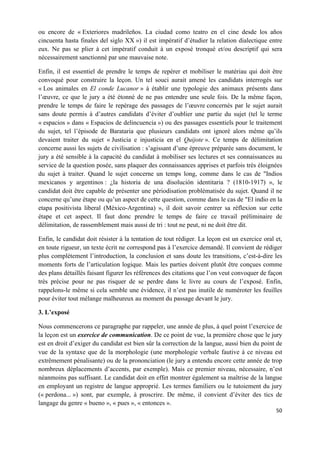 50	
  
	
  
ou encore de « Exteriores madrileños. La ciudad como teatro en el cine desde los años
cincuenta hasta finales del siglo XX ») il est impératif d’étudier la relation dialectique entre
eux. Ne pas se plier à cet impératif conduit à un exposé tronqué et/ou descriptif qui sera
nécessairement sanctionné par une mauvaise note.
Enfin, il est essentiel de prendre le temps de repérer et mobiliser le matériau qui doit être
convoqué pour construire la leçon. Un tel souci aurait amené les candidats interrogés sur
« Los animales en El conde Lucanor » à établir une typologie des animaux présents dans
l’œuvre, ce que le jury a été étonné de ne pas entendre une seule fois. De la même façon,
prendre le temps de faire le repérage des passages de l’œuvre concernés par le sujet aurait
sans doute permis à d’autres candidats d’éviter d’oublier une partie du sujet (tel le terme
« espacios » dans « Espacios de delincuencia ») ou des passages essentiels pour le traitement
du sujet, tel l’épisode de Barataria que plusieurs candidats ont ignoré alors même qu’ils
devaient traiter du sujet « Justicia e injusticia en el Quijote ». Ce temps de délimitation
concerne aussi les sujets de civilisation : s’agissant d’une épreuve préparée sans document, le
jury a été sensible à la capacité du candidat à mobiliser ses lectures et ses connaissances au
service de la question posée, sans plaquer des connaissances apprises et parfois très éloignées
du sujet à traiter. Quand le sujet concerne un temps long, comme dans le cas de "Indios
mexicanos y argentinos : ¿la historia de una disolución identitaria ? (1810-1917) », le
candidat doit être capable de présenter une périodisation problématisée du sujet. Quand il ne
concerne qu’une étape ou qu’un aspect de cette question, comme dans le cas de "El indio en la
etapa positivista liberal (México-Argentina) », il doit savoir centrer sa réflexion sur cette
étape et cet aspect. Il faut donc prendre le temps de faire ce travail préliminaire de
délimitation, de rassemblement mais aussi de tri : tout ne peut, ni ne doit être dit.
Enfin, le candidat doit résister à la tentation de tout rédiger. La leçon est un exercice oral et,
en toute rigueur, un texte écrit ne correspond pas à l’exercice demandé. Il convient de rédiger
plus complètement l’introduction, la conclusion et sans doute les transitions, c’est-à-dire les
moments forts de l’articulation logique. Mais les parties doivent plutôt être conçues comme
des plans détaillés faisant figurer les références des citations que l’on veut convoquer de façon
très précise pour ne pas risquer de se perdre dans le livre au cours de l’exposé. Enfin,
rappelons-le même si cela semble une évidence, il n’est pas inutile de numéroter les feuilles
pour éviter tout mélange malheureux au moment du passage devant le jury.
3. L’exposé
Nous commencerons ce paragraphe par rappeler, une année de plus, à quel point l’exercice de
la leçon est un exercice de communication. De ce point de vue, la première chose que le jury
est en droit d’exiger du candidat est bien sûr la correction de la langue, aussi bien du point de
vue de la syntaxe que de la morphologie (une morphologie verbale fautive à ce niveau est
extrêmement pénalisante) ou de la prononciation (le jury a entendu encore cette année de trop
nombreux déplacements d’accents, par exemple). Mais ce premier niveau, nécessaire, n’est
néanmoins pas suffisant. Le candidat doit en effet montrer également sa maîtrise de la langue
en employant un registre de langue approprié. Les termes familiers ou le tutoiement du jury
(« perdona... ») sont, par exemple, à proscrire. De même, il convient d’éviter des tics de
langage du genre « bueno », « pues », « entonces ».
 