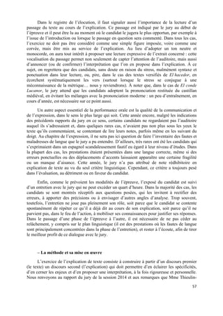 57	
  
	
  
Dans le registre de l’élocution, il faut signaler aussi l’importance de la lecture d’un
passage du texte au cours de l’explication. Ce passage est indiqué par le jury au début de
l’épreuve et il peut être lu au moment où le candidat le jugera le plus opportun, par exemple à
l’issue de l’introduction ou lorsque le passage en question sera commenté. Dans tous les cas,
l’exercice ne doit pas être considéré comme une simple figure imposée, voire comme une
corvée, mais être mis au service de l’explication. Au lieu d’adopter un ton neutre et
monocorde, on aura tout intérêt à proposer une lecture expressive de l’extrait concerné : cette
vocalisation du passage permet non seulement de capter l’attention de l’auditoire, mais aussi
d’annoncer (ou de confirmer) l’interprétation que l’on en propose dans l’explication. À ce
sujet, on regrettera que des candidats, sans doute en raison du stress, malmènent syntaxe et
ponctuation dans leur lecture, ou, pire, dans le cas des textes versifiés de El hacedor, en
écorchent systématiquement les vers (surtout lorsque le stress se conjugue à une
méconnaissance de la métrique… nous y reviendrons). À noter que, dans le cas de El conde
Lucanor, le jury attend que les candidats adoptent la prononciation restituée du castillan
médiéval, en évitant les mélanges avec la prononciation moderne : un peu d’entraînement, en
cours d’année, est nécessaire sur ce point aussi.
Un autre aspect essentiel de la performance orale est la qualité de la communication et
de l’expression, dans le sens le plus large qui soit. Cette année encore, malgré les indications
des précédents rapports du jury en ce sens, certains candidats ne regardaient pas l’auditoire
auquel ils s’adressaient et, dans quelques rares cas, n’avaient pas non plus sous les yeux le
texte qu’ils commentaient, se contentant de lire leurs notes, parfois même en les suivant du
doigt. Au chapitre de l’expression, il ne sera pas ici question de faire l’inventaire des fautes et
maladresses de langue que le jury a pu entendre. D’ailleurs, très rares ont été les candidats qui
s’exprimaient dans un espagnol scandaleusement fautif eu égard à leur niveau d’études. Dans
la plupart des cas, les prestations étaient présentées dans une langue correcte, même si des
erreurs ponctuelles ou des déplacements d’accents laissaient apparaître une certaine fragilité
ou un manque d’aisance. Cette année, le jury n’a pas attribué de note rédhibitoire en
explication de texte au vu du seul critère linguistique. Cependant, ce critère a toujours pesé
dans l’évaluation, au détriment ou en faveur du candidat.
Enfin, comme le prévoient les modalités de l’épreuve, l’exposé du candidat est suivi
d’un entretien avec le jury qui ne peut excéder un quart d’heure. Dans la majorité des cas, les
candidats se sont montrés réceptifs aux questions posées, qui les invitent à rectifier des
erreurs, à apporter des précisions ou à envisager d’autres angles d’analyse. Trop souvent,
toutefois, l’entretien ne joue pas pleinement son rôle, soit parce que le candidat se contente
spontanément de répéter ce qu’il a déjà dit au cours de son explication, soit parce qu’il ne
parvient pas, dans le feu de l’action, à mobiliser ses connaissances pour justifier ses réponses.
Dans le passage d’une phase de l’épreuve à l’autre, il est nécessaire de ne pas céder au
relâchement, y compris sur le plan linguistique (il est des prestations où les fautes de langue
sont principalement concentrées dans la phase de l’entretien), et rester à l’écoute, afin de tirer
le meilleur profit de ce dialogue avec le jury.
– La méthode et sa mise en œuvre
L’exercice de l’explication de texte consiste à construire à partir d’un discours premier
(le texte) un discours second (l’explication) qui doit permettre d’en éclairer les spécificités,
d’en cerner les enjeux et d’en proposer une interprétation, à la fois rigoureuse et personnelle.
Nous renvoyons au rapport du jury de la session 2014 et aux remarques que Mme Thieulin-
 