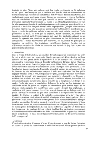 84	
  
	
  
évidente en latin. Ainsi, une prolepse peut être rendue en français par le gallicisme
« c’est...que » ; sauf exception que le candidat peut justifier dans son commentaire, un
même mot employé plusieurs fois dans le texte doit être traduit de manière cohérente. Les
candidats ont eu une année pour préparer l’œuvre au programme et pour se familiariser
avec son vocabulaire. Il n’est donc pas conseillé de passer l’ensemble de l’heure de
préparation à consulter le dictionnaire. De même, si les difficultés grammaticales ont bien
été élucidées durant l’année, le candidat peut consacrer davantage de temps à améliorer la
qualité de la traduction française durant l’heure de préparation. Quelques rares candidats
présentant l’épreuve de latin avaient une connaissance visiblement très insuffisante de la
langue et ont été incapables de traduire le texte en entier ou de traduire en suivant l’ordre
grammatical du texte. Ils n’ont pas été capables, durant l’entretien, de justifier leur
traduction, montrant qu’ils l’avaient apprise par cœur. Ces candidats n’étaient pas en
mesure de répondre aux questions les plus élémentaires sur les déclinaisons ou les
conjugaisons. D’autres, heureusement plus nombreux, ont su justifier des partis pris de
traduction ou améliorer des traductions partiellement fautives. Certains ont su
efficacement défendre des choix de traduction sur lesquels le jury leur a posé des
questions complémentaires.
-Commentaire.
Dans la foulée de la traduction, les candidats doivent proposer un commentaire du texte.
Ils ont le choix entre un commentaire linéaire ou composé. Cette dernière méthode
demande un plus grand effort d’organisation et il est conseillé aux candidats qui
choisissent le commentaire composé de garder suffisamment de temps durant l’heure de
préparation pour mener l’exercice jusqu’à son terme. Il faut éviter, en effet, de présenter
dans l’introduction des axes de commentaires qui ne seront pas suivis par la suite. Avant
l’explication à proprement parler, le candidat a intérêt à indiquer en quelques mots le ou
les éléments les plus saillants autour desquels il bâtira son explication. Une fois qu’il a
dégagé l’intérêt du texte, il peut, si le passage s’y prête, distinguer plusieurs mouvements
en évitant de recourir trop pesamment aux métaphores charcutières (« découper »,
« diviser » ou « scinder » le texte). Quelle que soit la méthode adoptée, le candidat doit
constamment revenir au texte et ne pas se contenter de le paraphraser. Les temps et les
modes, l’ordre des mots, le vocabulaire, l’absence de verbes ou les répétitions etc.
constituent autant de points sur lesquels le commentaire peut prendre appui. Si les
allusions mythologiques, très nombreuses dans Médée, doivent être explicitées, le
candidat ne doit pas se contenter de « réciter » un dictionnaire de mythologie, mais doit
plutôt s’efforcer de montrer en quoi elles contribuent à la signification du texte. La
tragédie de Sénèque se prêtait à de multiples commentaires et le jury s’est réjoui
d’entendre plusieurs explications de qualité, témoignant d’une lecture précise, fine et
personnelle. Il est utile de consulter la bibliographie assez riche sur le théâtre de Sénèque,
toutefois les candidats doivent se garder de répéter trop servilement et sans recul critique
leurs notes de lecture, en planquant sans discernement sur n’importe quelle partie du texte
les mêmes grilles d’interprétations. Le jury aussi a lu Florence Dupont ! Un dernier point
doit être rappelé : les candidats doivent veiller à équilibrer leur explication ; trop souvent,
le commentaire est bien trop détaillé au début – le commentateur se perd alors dans des
détails insignifiants – et passe ensuite beaucoup trop rapidement sur des aspects essentiels
de l’extrait proposé.
-L’entretien.
L’explication est suivie d’un quart d’heure d’entretien avec le jury. Le but de l’entretien
est double : il permet au candidat dont la traduction est fautive de corriger une partie de
 