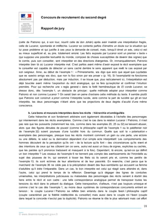Concours de recrutement du second degré
Rapport de jury
_____________________________________________________________
___________________________________________________________
__
© www.devenirenseignant.gouv.fr
18
(celle de Patronio qui, à son tour, nourrit celle de don Johán) après avoir invalidé une interprétation fragile,
celle de Lucanor, spontanée et irréfléchie. Lucanor se contente parfois d’émettre un doute sur la situation qui
lui pose problème et qui justifie à ses yeux la demande de conseil, mais, lorsqu’il émet un avis, celui-ci est
au mieux superficiel et, au pire, totalement erroné. Les faits exposés par Lucanor sont un premier « texte »
(qui suppose une possible textualité du monde, composé de choses susceptibles de devenir des signes) que
le comte, puis son conseiller, vont interpréter en des directions divergentes. Or, immanquablement, Patronio
interprète bien là où Lucanor interprète mal. C’est parfois avant même d’avoir exposé le récit exemplaire que
le conseiller est capable de détecter un sens caché derrière le sens apparent que revêt le cas exposé par
son seigneur. Ainsi, au début de l’exemple 1 : « Primeramente, vos digo que esto que aquel que cuydades
que es vuestro amigo vos dixo, que non lo fizo sinon por vos provar » (p. 16). Si l’exemplarité ne fonctionne
absolument pas par déduction, mais par induction, il se trouve que, plus radicalement ici, l’interprétation est
déjà bouclée avant même l’exposition du récit analogique, qui ne fera qu’expliciter et confirmer l’intuition
première. Pour qui recherche une « regla general » dans la forêt herméneutique de El conde Lucanor, se
dresse donc, dès l’exemple 1, un obstacle de principe : quelle méthode adopter pour interpréter comme
Patronio et non comme Lucanor ? On serait bien en peine d’extraire cette méthode du texte. Il semble plutôt
que Patronio soit construit a priori comme l’interprète lucide, voire comme la part de lucidité qui gît en tout
interprète, les deux personnages n’étant alors que les projections de deux degrés d’acuité d’une même
conscience.
b. Les bons et mauvais interprètes dans les récits : hiérarchie et ambiguïtés
Cette hiérarchie et son fondement arbitraire sont également décelables à l’échelle des personnages
qui interviennent dans les récits exemplaires. Comme c’est le cas dans la relation Lucanor / Patronio, il n’est
pas rare que les puissants (notamment les rois, comme dans les exemples 20, 25 ou 32) se laissent abuser,
alors que des figures dénuées de pouvoir (comme le philosophe captif de l’exemple 1 ou le palefrenier noir
de l’exemple 32) soient pourvues d’une lucidité hors du commun. Quelle que soit la « polarisation »
exemplaire des personnages, presque tous les récits montrent comment un gain ou une perte, une victoire
ou une défaite, le salut ou la damnation dépendent d’un simple acte interprétatif. Les comportements des
hommes découlent de la perception qu’ils ont – de la lecture qu’ils font – des circonstances qu’ils vivent et
des intentions de ceux qui les côtoient (en ce sens, autrui est aussi un tissu de signes, explicites ou cachés,
que les paroles qu’il prononce traduisent et masquent à la fois). Cependant, là encore, qu’est-ce qui définit
un bon interprète ? Les oiseaux de l’exemple 6 ne tiennent pas compte des avertissements de l’hirondelle au
sujet des pousses de lin, qui serviront à tisser les filets où ils seront pris et, comme les perdrix de
l’exemple 13, ils sont victimes de leur attentisme et de leur passivité. En revanche, c’est parce que le
marchand de l’exemple 36 ne cède pas à la précipitation devant des faux-semblants qui accusent sa femme
d’adultère qu’il évite l’irréparable. Dans un cas, le bon interprète est celui qui réagit sans attendre et, dans
l’autre, celui qui prend le temps de la réflexion. Davantage qu’à dégager des lignes de conduites
universelles, les interprétations judicieuses ou malavisées des personnages des récits servent à établir des
liens entre le récit et son cadre : une telle correspondance analogique permet de transposer toutes les
tensions du récit dans le présent du dialogue. Cette transposition, d’ailleurs, n’est pas toujours univoque et
comme c’est le cas dès l’exemple 1, au moins deux systèmes de correspondances concurrents entrent en
tension : le couple Lucanor / Patronio se reflète bien entendu dans le couple favori / philosophe captif
(couple caractérisé par la fidélité indéfectible du conseiller) mais aussi dans le couple roi / favori (couple
dans lequel la concorde n’exclut pas la duplicité). Patronio se réserve le rôle le plus valorisant mais cet effort
 