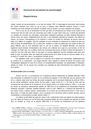 Concours de recrutement du second degré
Rapport de jury
_____________________________________________________________
___________________________________________________________
__
© www.devenirenseignant.gouv.fr
53
certain nombre de documentaristes, et ce dès les années 1970, le visionnage de documents audio-visuels
est certes important pour saisir ce qui se joue, à l’époque, dans différents secteurs sociaux, et peut
constituer une porte d’entrée pour aborder la période mais ne saurait, à lui seul, remplacer les lectures.
Pour ce qui est de la composition en tant que telle, la connaissance de l’auteur d’une citation et de
l’œuvre dont elle est tirée n’est pas nécessaire pour traiter un sujet. Dans notre cas, il n’était pas demandé
au candidat de connaître les principales coordonnées biographico-politiques de René Zavaleta Mercado et
encore moins son œuvre. Indépendamment de cela, il est cependant essentiel de l’analyser, d’en définir les
termes, les bornes chronologiques et de chercher à mettre en lumière les éléments de tension entre les
idées qu’il défend ou suggère. Trop de candidats se sont contentés de retranscrire la citation en tant que
telle en guise de problématique. Sur un autre plan, analyser un sujet ne signifie pas pour autant en faire une
glose littéraire, pas du tout pertinente dans le cas de la citation de Zavaleta Mercado. On proscrira
également toute tentative d’interprétation des termes non maîtrisés d’un sujet (ici, par exemple, le titre de
l’ouvrage, El Poder dual, qui a parfois donné lieu à plusieurs faux-sens), de façon à éviter tout glissement. Il
s’agit de l’une des clefs pour éviter le hors-sujet, en sachant également que les candidats ayant opté, pour
éviter le sujet, de plaquer dans leur travail des connaissances ne lui étant ou pas ou trop peu reliées, et ce,
de façon à « remplir leur copie », se pénalisent d’entrée de jeu.
On rappellera, enfin, que la qualité et la correction de la langue sont essentielles. Indépendamment
du contenu de la composition, une langue bancale, dans laquelle le nombre de fautes de syntaxe voire
d’orthographe dépassent le seuil de la stricte, et compréhensible étourderie, est préjudiciable à l’évaluation
globale du travail. On ne saurait trop conseiller aux candidats de relire attentivement leur production avant
de la rendre.
Quelques pistes pour un corrigé
Encore une fois, la connaissance de la trajectoire politico-intellectuelle de Zavaleta Mercado n’était
pas nécessaire au traitement du sujet. On se contentera de rappeler, à titre informatif, que son parcours naît
de la « relación polar entre las formas del poder emergentes de la insurreción [boliviana de abril] de 1952 y
de las luchas proletarias, primero dentro de ese poder y luego contra él […]. Se trata en todo caso de
circunstancias que derivan de la impotencia de los obreros frente a su propia victoria en 1952 »1. A la suite
de l’échec du processus révolutionnaire bolivien de 1969-1971 et de l’expérience de l’Assemblée Populaire
bolivienne auxquels il participe, Zavaleta Mercado, exilé au Chili, réfléchit au « problema del desarrollo de
una fuerza social y política popular, revolucionaria, en el marco de una democracia formal »2 ainsi qu’à la
façon dont « a través del propio estado y de la conquista de la estructura jurídica superior del país, [se] va
consolidando y constituyendo un poder popular obrero »3.
La citation qui fait office de sujet est, quant à elle, extrêmement claire par rapport aux préoccupations
qui sont celles de l’auteur qui se fait l’écho des principaux débats qui ont pu traverser les gauches du Cône
Sud, et au-delà, au cours de la période 1964-1976. A la lumière de l’écrasement par les généraux
1 Horst GREBE LÓPEZ, « Prólogo a la tercera edición », in René ZAV
ALETA MERCADO, El poder dual. Problemas
de la teoría del estado en América latina,La Paz-Cochabamba, Los Amigos del Libro, 1987, p. 8.
2 Eduardo RUIZ CONTARDO, « René Zavaleta y El poder dual » in Maya AGUILUZ IBARGÜEN et Norma DE LOS
RÍOS (coord.), René Zavaleta Mercado. Ensayos, testimonios y re-visiones, México, Miño y Dávila editores en
collaboration avec UNAM-FLACSO-UMSA et UMSS, 2006, p. 158.
3 Ibid., p. 160.
 