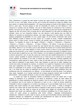 Concours de recrutement du second degré
Rapport de jury
_____________________________________________________________
___________________________________________________________
__
© www.devenirenseignant.gouv.fr
8
2015). Globalement, la plupart des traits relevés à propos des copies de 2015 restent valables pour celles
de 2016. Le jury a été frappé, encore une fois, par le nombre très important de copies qui révèlent, chez
leurs auteurs, un manque total de préparation : 201 copies (soit presque la moitié) ont été notées à moins de
3/20 et, parmi elles, 130 (soit presque un tiers de l’ensemble) ont obtenu une note inférieure à 1/20.
Lorsqu’une si mauvaise note est attribuée, c’est que le travail proposé ne correspond en rien à l’exercice
attendu, soit parce que les règles de la dissertation sont ignorées, soit parce que l’œuvre à laquelle elle se
rapporte est très mal connue, voire n’a jamais été lue. Nous reviendrons sur des points de méthode mais,
d’emblée, disons qu’il est impossible d’obtenir une note décente à cette épreuve sans que l’effort de
réflexion se nourrisse de connaissances précises. Les copies dépourvues de toute matière, se limitant à
quelques paragraphes de généralités sur une à quatre pages, ont été vraiment nombreuses cette année.
Elles reflétaient souvent le désarroi de leurs auteurs qui, la plupart du temps, n’avaient manifestement
jamais ouvert El conde Lucanor, comme le montrent, par exemple, des erreurs étonnantes sur le nom de
Patronio : le conseiller du comte a été appelé « Petronio », « Patrinio », « Patronicio », « Patrocinio »,
« Patrocino », « Pronorio », « Pancracio »… et même « Petrarca » ! Par ailleurs, il n’est pas rare que les
candidats aient commencé leur travail en situant Don Juan Manuel dans des contextes chronologiques des
plus farfelus, allant du Xe au XVIe siècle, qu’ils lui aient attribué des œuvres qu’il n’a jamais écrites (comme le
Libro de buen amor), qu’ils aient désigné El conde Lucanor comme un roman ou qu’ils aient allègrement
oublié que tout texte écrit, au XIVe siècle, ne pouvait exister que sous forme manuscrite. On répètera, comme
tous les ans dans le rapport du jury, que « faire l’impasse » sur une question au programme est une pratique
à proscrire absolument, mais on peut être surpris que, même sans avoir travaillé sérieusement sur El conde
Lucanor, certains candidats en ignorent absolument tout et n’aient pas eu la curiosité de lire ne serait-ce
qu’une quatrième de couverture à son sujet. La plupart des copies, néanmoins, laissaient apparaître des
connaissances, parfois précises et sûres, même si rares ont été celles qui ont su les utiliser à bon escient
pour traiter en profondeur le sujet proposé. Enfin, avant d’aborder ce sujet plus en détail, rappelons que,
comme dans toutes les épreuves du concours, la correction et la qualité de l’expression sont un critère de
poids dans l’appréciation des travaux. En espagnol comme en français, une dissertation qui multiplie les
fautes de morphologie et de syntaxe ne peut prétendre à une note correcte. Dans la grande majorité des
cas, il se trouve que les copies qui présentent de nombreuses fautes de langue manifestent aussi des
insuffisances dans les connaissances et la réflexion : la note attribuée est alors très basse. Il est quelques
rares copies, cependant, où un mauvais maniement de la langue espagnole contraste avec la qualité de la
démonstration : selon la gravité des fautes, la note s’en trouve logiquement très abaissée.
La plupart des sujets de dissertation littéraire se présentent comme une citation dont il s’agit
d’évaluer la pertinence en la confrontant à une œuvre au programme. L’auteur de cette citation est
généralement un critique spécialiste de l’œuvre en question, mais ce n’est pas toujours le cas : son champ
de compétence peut ne pas relever de l’hispanisme et, dans ce cas, il s’agit de discuter l’opportunité
d’interpréter le texte au programme à la lumière d’une théorie qui n’a pas été forgée à partir de lui. Le sujet
proposé cette année exploitait une autre possibilité, un peu en sens inverse : il invitait à interroger la
capacité d’une citation tirée de l’œuvre elle-même à s’appliquer à cette œuvre tout entière. Don Juan Manuel
était donc, pour ainsi dire, érigé en critique de son propre texte. Malgré son caractère artificiel, cette
démarche peut trouver une explication dans la forte dimension autoréflexive de El conde Lucanor qui –
comme les autres œuvres au programme cette année, d’ailleurs – développe systématiquement
métadiscours, métafiction et autres mises en abyme, au point que d’innombrables énoncés, personnages et
situations narratives qui, littéralement, ne pointent pas spécifiquement les enjeux de l’écriture peuvent
obliquement les mimer, les éclairer ou entrer en tension avec eux.
 