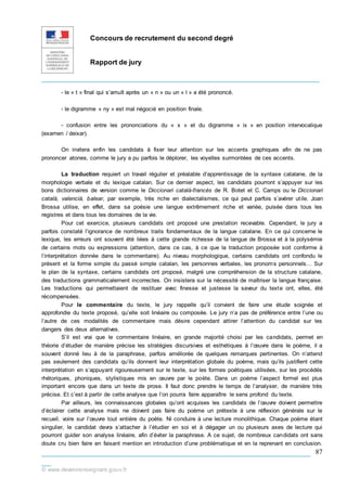 Concours de recrutement du second degré
Rapport de jury
_____________________________________________________________
___________________________________________________________
__
© www.devenirenseignant.gouv.fr
87
- le « t » final qui s’amuït après un « n » ou un « l » a été prononcé.
- le digramme « ny » est mal négocié en position finale.
- confusion entre les prononciations du « x » et du digramme « ix » en position intervocalique
(examen / deixar).
On invitera enfin les candidats à fixer leur attention sur les accents graphiques afin de ne pas
prononcer atones, comme le jury a pu parfois le déplorer, les voyelles surmontées de ces accents.
La traduction requiert un travail régulier et préalable d’apprentissage de la syntaxe catalane, de la
morphologie verbale et du lexique catalan. Sur ce dernier aspect, les candidats pourront s’appuyer sur les
bons dictionnaires de version comme le Diccionari català-francès de R. Botet et C. Camps ou le Diccionari
català, valencià, balear, par exemple, très riche en dialectalismes, ce qui peut parfois s’avérer utile. Joan
Brossa utilise, en effet, dans sa poésie une langue extrêmement riche et variée, puisée dans tous les
registres et dans tous les domaines de la vie.
Pour cet exercice, plusieurs candidats ont proposé une prestation recevable. Cependant, le jury a
parfois constaté l’ignorance de nombreux traits fondamentaux de la langue catalane. En ce qui concerne le
lexique, les erreurs ont souvent été liées à cette grande richesse de la langue de Brossa et à la polysémie
de certains mots ou expressions (attention, dans ce cas, à ce que la traduction proposée soit conforme à
l’interprétation donnée dans le commentaire). Au niveau morphologique, certains candidats ont confondu le
présent et la forme simple du passé simple catalan, les personnes verbales, les pronoms personnels… Sur
le plan de la syntaxe, certains candidats ont proposé, malgré une compréhension de la structure catalane,
des traductions grammaticalement incorrectes. On insistera sur la nécessité de maîtriser la langue française.
Les traductions qui permettaient de restituer avec finesse et justesse la saveur du texte ont, elles, été
récompensées.
Pour le commentaire du texte, le jury rappelle qu’il convient de faire une étude soignée et
approfondie du texte proposé, qu’elle soit linéaire ou composée. Le jury n’a pas de préférence entre l’une ou
l’autre de ces modalités de commentaire mais désire cependant attirer l’attention du candidat sur les
dangers des deux alternatives.
S’il est vrai que le commentaire linéaire, en grande majorité choisi par les candidats, permet en
théorie d’étudier de manière précise les stratégies discursives et esthétiques à l’œuvre dans le poème, il a
souvent donné lieu à de la paraphrase, parfois améliorée de quelques remarques pertinentes. On n’attend
pas seulement des candidats qu’ils donnent leur interprétation globale du poème, mais qu’ils justifient cette
interprétation en s’appuyant rigoureusement sur le texte, sur les formes poétiques utilisées, sur les procédés
rhétoriques, phoniques, stylistiques mis en œuvre par le poète. Dans un poème l’aspect formel est plus
important encore que dans un texte de prose. Il faut donc prendre le temps de l’analyser, de manière très
précise. Et c’est à partir de cette analyse que l’on pourra faire apparaître le sens profond du texte.
Par ailleurs, les connaissances globales qu’ont acquises les candidats de l’œuvre doivent permettre
d’éclairer cette analyse mais ne doivent pas faire du poème un prétexte à une réflexion générale sur le
recueil, voire sur l’œuvre tout entière du poète. Ni conduire à une lecture monolithique. Chaque poème étant
singulier, le candidat devra s’attacher à l’étudier en soi et à dégager un ou plusieurs axes de lecture qui
pourront guider son analyse linéaire, afin d’éviter la paraphrase. A ce sujet, de nombreux candidats ont sans
doute cru bien faire en faisant mention en introduction d’une problématique et en la reprenant en conclusion.
 