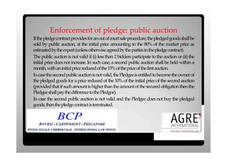 Enforcement of pledge: public auction
Ifthepledgecontractprovidesforanoutofcourtsaleprocedure,thepledgedgoodsshallbe
sold by public auction, at the initial price amounting to the 80% of the market price as
estimated bytheexpert (unless otherwise agreed bytheparties inthepledge contract).
The public auction is not valid if (i) less than 2 bidders participate to the auction or (ii) the
initial price does not increase. In such case, a second public auction shall be held within a
month, withaninitial price reduced ofthe15%ofthepriceofthefirst auction.
Incase the second public auction is not valid, the Pledgee is entitled to become the owner of
the pledged goods for a price reduced of the 10% of the initial price of the second auction
(provided that if such amount is higher than the amount of the secured obligation then the
Pledgeeshall paythedifference tothePledgor).
In case the second public auction is not valid and the Pledgee does not buy the pledged
goods, thenthepledge contract isterminated.
.
 