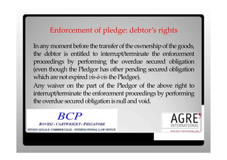 Enforcement of pledge: debtor’s rights

In any moment before the transfer of the ownership of the goods,
the debtor is entitled to interrupt/terminate the enforcement
proceedings by performing the overdue secured obligation
(even though the Pledgor has other pending secured obligation
which are not expired vis-à-vis the Pledgee).
Any waiver on the part of the Pledgor of the above right to
interrupt/terminate the enforcement proceedings by performing
the overdue secured obligation is null and void.
 