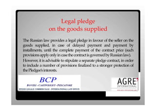 Legal pledge
                 on the goods supplied
The Russian law provides a legal pledge in favour of the seller on the
goods supplied, in case of delayed payment and payment by
installments, until the complete payment of the contract price (such
provisions apply only in casethe contractis governed by Russian law).
However, it is advisable to stipulate a separate pledge contract, in order
to include a number of provisions finalized to a stronger protection of
the Pledgee’s interests.
 