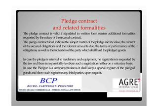 Pledge contract
                        and related formalities
The pledge contract is valid if stipulated in written form (unless additional formalities
requested bythenature ofthesecured contract).
The pledge contract shall indicate the subject matter of the pledge and its value, the content
of the secured obligations and the relevant amounts due, the terms of performance of the
obligations, aswellastheindication ofthepartywhichshallhold thepledged goods.

In case the pledge is referred to machinery and equipment, no registration is requested by
thelawandthere isnopossibility toobtain sucharegistration neither onavoluntary basis.
In case the Pledgor is a company/business it shall keep a special register of the pledged
goods andshowsuchregister toanythirdparties, upon request.
 