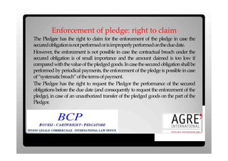 Enforcement of pledge: right to claim
The Pledgee has the right to claim for the enforcement of the pledge in case the
securedobligationisnotperformedorisimproperlyperformedontheduedate.
However, the enforcement is not possible in case the contractual breach under the
secured obligation is of small importance and the amount claimed is too low if
compared with the value of the pledged goods. In case the secured obligation shall be
performed by periodical payments, the enforcement of the pledge is possible in case
of“systematicbreach”ofthetermsofpayment.
The Pledgee has the right to request the Pledgor the performance of the secured
obligations before the due date (and consequently to request the enforcement of the
pledge), in case of an unauthorized transfer of the pledged goods on the part of the
Pledgor.
 