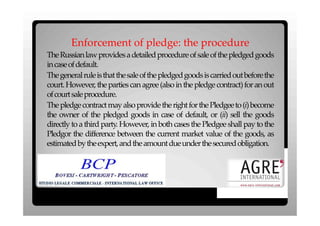 Enforcement of pledge: the procedure
The Russian law provides a detailed procedure of sale of the pledged goods
in case of default.
The general rule is that the sale of the pledged goods is carried out before the
court. However, the parties can agree (also in the pledge contract) for an out
of court sale procedure.
The pledge contract may also provide the right for the Pledgee to (i) become
the owner of the pledged goods in case of default, or (ii) sell the goods
directly to a third party. However, in both cases the Pledgee shall pay to the
Pledgor the difference between the current market value of the goods, as
estimated by the expert, and the amount due under the secured obligation.
 