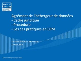 Agrément de l'hébergeur de données
- Cadre juridique
- Procédure
- Les cas pratiques en LBM
François Macary – ASIP Santé
15 mai 2013

 