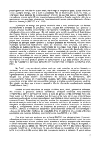 parcela por vezes reduzida dos custos totais, via de regra a energia não possui outros substitutos
senão a própria energia, sem a qual os processos não se desenvolvem. Cada vez mais, as
empresas e seus gestores de energia precisam entender os aspectos legais e regulatórios dos
mercados de energia, as tendências e perspectivas energéticas no Brasil e no exterior, além de se
preocuparem com eventuais situações de desabastecimento gerado pelo equilíbrio entre oferta e
demanda de energia (SANTOS et al., 2007).

        A produção de energia tem grande influência sobre o meio ambiente por dois fatores:
desmatamento e emissão de poluentes. Vários estudos têm demonstrado que gerenciar a
poluição urbana e industrial concentrando-se no tratamento “end-of-pipe”, ou seja, utilizando-se de
métodos corretivos, em muitos casos não é só custoso como também insustentável. Experiências
dos Estados Unidos e outros países desenvolvidos têm demonstrado que, a longo prazo, a
prevenção da poluição através de minimização de resíduos e de uma produção com tecnologias
mais limpas e eficientes, é mais sensata tanto na relação custo-benefício, como também para o
próprio meio ambiente, se comparado com as técnicas tradicionais. Além disso, técnicas de
prevenção da poluição podem aplicar-se a qualquer processo de manufatura, variando desde
mudanças operacionais relativamente fáceis até mudanças mais profundas, tais como, a
substituição de substâncias tóxicas, implementação de tecnologias mais limpas e eficientes ou
instalações de equipamentos de recuperação de resíduos. Com a prevenção da poluição pode-se
conseguir aumentar a eficiência da planta, reduzir a quantidade de energia e matéria prima
utilizadas na produção de bens e serviços e reduzir custos de disposição final devido à diminuição
drástica da quantidade de resíduos gerada. Além destes aspectos, a prevenção deve ser
considerada na estratégia de ampliação de mercado, contando com a melhoria da imagem pública
da empresa e de seus produtos perante os consumidores, o que pode propiciar uma atração
maior de investidores e acionistas contando com financiamentos favorecidos (MARQUES et al.,
2001).

        No Brasil, como nos demais países, cada vez mais restrições de ordem financeira e
ambiental se somam incrementando os custos dos energéticos e configuram perspectivas
preocupantes de descompasso entre as disponibilidades e as demandas energéticas, ampliando
significativamente a importância do uso responsável de energia. E em boa parte dos casos, a
redução das perdas decorre essencialmente da aplicação de conhecimento, sem
necessariamente implicar em investimentos elevados. Com efeito, resultados significativos na
economia de energia podem ser conseguidos mediante a simples conscientização dos usuários.
Sem dúvida, para bem usar energia, é necessário difundir informação e conhecimento aplicado
(SANTOS et al., 2007).

        Embora as fontes renováveis de energia tais como, solar, eólica, geotérmica, biomassa,
dos oceanos e pequenas centrais hidrelétricas, ofereçam benefícios meio-ambientais
comparando-as com os combustíveis fósseis, o custo de geração ainda permanece mais caro.
Estes custos têm diminuído, e é provável que diminuam ainda mais, porém, sua implementação
poderia ser acelerada se os governos gastassem quantidades de dinheiro adicionais em pesquisa
e desenvolvimento. Fazendo-se isto, gerações atuais e futuras poderiam obter benefícios através
do uso de energia sustentável e de um meio ambiente mais limpo. O aumento da eficiência
energética de equipamentos, sistemas e processos é obtido através da adequação de normas e
códigos e, principalmente, através de programas de premiação e promoção das empresas
eficientes. Ademais, o combate aos desperdícios comportamentais se faz pela conscientização e
educação do consumidor, mostrando-se o resultado direto em economia e benefícios ambientais
provocados pela mudança de hábitos e comportamentos. (MARQUES et al., 2001).

       Este artigo mostra os resultados e as ações do PROCEL que são perceptíveis. Entretanto,
o Brasil por ter uma situação privilegiada com possibilidade de gerar eletricidade a partir de fontes
limpas, precisa investir mais no potencial eólico, aumentar a eficiência energética das construções
e adotar transportes híbridos/elétricos. De acordo com a Empresa de Pesquisa Energética, o
potencial para geração eólica é de 143 GW e o Brasil aproveita nem 1 % do potencial. Apesar da
produção hidrelétrica ser predominante no país, alternativas são necessárias entre os meses de
junho e novembro devido ao nível baixo dos reservatórios durante a estiagem. O uso de usinas

                                                                                                   2
 