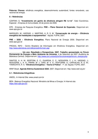 Palavras Chaves: eficiência energética, desenvolvimento sustentável, fontes renováveis, uso
racional de energia.

6 – Referências

CZAPSKI, S. “Investimento em ganho de eficiência atingem R$ 1,4 bi”. Valor Econômico.
Especial – Empresa & Comunidade, 22 de janeiro de 2008.

EPE - Empresa de Pesquisa Energética. PDE – Plano Decenal de Expansão. Disponível em:
www.epe.gov.br

MARQUES, M.; HADDAD, J.; MARTINS, A. R. S. M. “Conservação de energia – Eficiência
energética de instalações e equipamentos”. Itajubá: FUPAI, 2001.

PNE – 2030 – Eficiência Energética. Plano Nacional de Energia 2030. Disponível em:
www.epe.gov.br

PROCEL INFO - Centro Brasileiro de Informação em Eficiência Energética. Disponível em:
http://www.eletrobras.com/elb/procelinfo/main.asp

____________. Um ano: Resultado e Perspectivas, 2007. Trabalho apresentado no Fórum
Permanente de Energia e Meio Ambiente da Unicamp, 4 de Setembro de 2007 (Auditória da
Biblioteca Central). Disponível em: http://www.cori.unicamp.br/foruns/energia/foruns_energia.php.

SANTOS, A. H. M.; BORTONI, E. C.; GUARDIA, E. C.; NOGUEIRA, F. J. H.; HADDAD, J.;
NOGUEIRA, L. A. H.; PIRANI, M. J.; DIAS, M. V. X.; VENTURINI, O.; CARVALHO, R. D. M.;
YAMACHITA, R. A. “Eficiência Energética – Teoria & Prática”. 1ª. ed. Itajubá: FUPAI, 2007.

WWF Brasil. Agenda Elétrica Sustentável 2020. 2007. Disponível em: http://www.wwf.org.br/

6.1 - Referências Infográficas

ANEEL. In Internet Site: www.aneel.com.br

BEN - Balanço Energético Nacional. Ministério de Minas e Energia. In Internet site:
https://ben.epe.gov.br/




                                                                                               8
 