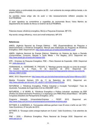 11
dúvidas sobre a continuidade dos projetos de EE - num ambiente de energia elétrica barata, e do
próprio PROCEL.
As opiniões nesse artigo são do autor e não necessariamente refletem posições da
ELETROBRAS.
O autor agradece os comentários e sugestões do economista Bruno Vieira Martins do
Departamento de Gestão de Ativos no Exterior da ELETROBRAS.
Palavras-chaves: eficiência energética, Micros e Pequenas Empresas, MP 579.
Key-words: energy efficiency, micro and small enterprises, MP 579.
Referências
ANEEL (Agência Nacional de Energia Elétrica) - SPE (Superintendência de Pesquisa e
Desenvolvimento e Eficiência Energética). Manual para Elaboração do Programa de Eficiência
Energética. 2008. Disponível em: http://www.aneel.gov.br/cedoc/aren2008300_2.pdf
ANEEL (Agência Nacional de Energia Elétrica). Relatórios do Sistema de Apoio a Decisão
(Consumidores, Consumo, Receita e Tarifa Média – Por Região). 2013. Disponível em:
http://www.aneel.gov.br/area.cfm?idarea=550
EPE - Empresa de Pesquisa Energética. PDE – Plano Decenal de Expansão. 2009. Disponível
em: www.epe.gov.br
FERNANDAS, A.; VERÍSSIMO, R.; FROUFE, C. “Mantega garante redução na conta de energia”.
O Estado de S. Paulo, 19 de dezembro de 2012. Disponível em:
http://economia.estadao.com.br/noticias/economia-geral,mantega-garante-reducao-na-conta-de-
energia,138611,0.htm
MDIC. 2012. Disponível em: http://www.mdic.gov.br//sitio/interna/interna.php?area=4&menu=2071
Medida Provisória Número 579 de 11 de Setembro de 2012. Disponível em:
http://www.planalto.gov.br/ccivil_03/_ato2011-2014/2012/mpv/579.htm
NATURESA, J. “Eficiência Energética, Política Industrial e Inovação Tecnológica”. Tese de
doutorado. Faculdade de Engenharia Civil da UNICAMP. 2011.
NATURESA, J. & VIEIRA, B. “Eficiência Energética e Política Industrial: resultados da PDP
(Política de Desenvolvimento Produtivo) e a esperança com PBM (Plano Brasil Maior)”. VIII CBPE
Congresso Brasileiro de Planejamento Energético. 2012.
Programa Interação Universidade-Empresa – FIESP. 2012. Disponível em:
http://www.fiesp.com.br/micro-empresa/apoio/universidade-empresa.aspx
RITTNER, D. & BORGES, A. “Concessões elétricas ganham mais 20 anos e tarifa vai cair 10%”.
Valor Econômico, 27 de julho de 2012.
RITTNER, D. “Encargos sobre energia triplicam em 9 anos”. Valor Econômico, 4 de setembro de
2012.
PNE – 2030 – Eficiência Energética. Plano Nacional de Energia 2030. Disponível em:
www.epe.gov.br
 