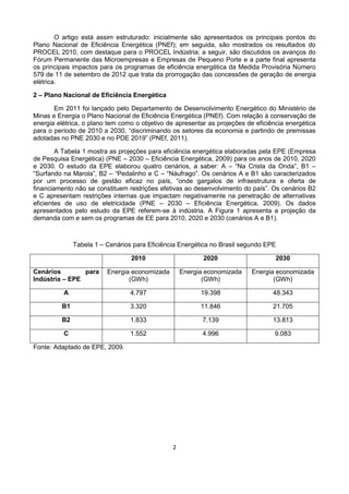 2
O artigo está assim estruturado: inicialmente são apresentados os principais pontos do
Plano Nacional de Eficiência Energética (PNEf); em seguida, são mostrados os resultados do
PROCEL 2010, com destaque para o PROCEL Indústria; a seguir, são discutidos os avanços do
Fórum Permanente das Microempresas e Empresas de Pequeno Porte e a parte final apresenta
os principais impactos para os programas de eficiência energética da Medida Provisória Número
579 de 11 de setembro de 2012 que trata da prorrogação das concessões de geração de energia
elétrica.
2 – Plano Nacional de Eficiência Energética
Em 2011 foi lançado pelo Departamento de Desenvolvimento Energético do Ministério de
Minas e Energia o Plano Nacional de Eficiência Energética (PNEf). Com relação à conservação de
energia elétrica, o plano tem como o objetivo de apresentar as projeções de eficiência energética
para o período de 2010 a 2030, “discriminando os setores da economia e partindo de premissas
adotadas no PNE 2030 e no PDE 2019” (PNEf, 2011).
A Tabela 1 mostra as projeções para eficiência energética elaboradas pela EPE (Empresa
de Pesquisa Energética) (PNE – 2030 – Eficiência Energética, 2009) para os anos de 2010, 2020
e 2030. O estudo da EPE elaborou quatro cenários, a saber: A – “Na Crista da Onda”, B1 –
“Surfando na Marola”, B2 – “Pedalinho e C – “Náufrago”. Os cenários A e B1 são caracterizados
por um processo de gestão eficaz no país, “onde gargalos de infraestrutura e oferta de
financiamento não se constituem restrições efetivas ao desenvolvimento do país”. Os cenários B2
e C apresentam restrições internas que impactam negativamente na penetração de alternativas
eficientes de uso de eletricidade (PNE – 2030 – Eficiência Energética, 2009). Os dados
apresentados pelo estudo da EPE referem-se à indústria. A Figura 1 apresenta a projeção da
demanda com e sem os programas de EE para 2010, 2020 e 2030 (cenários A e B1).
Tabela 1 – Cenários para Eficiência Energética no Brasil segundo EPE
2010 2020 2030
Cenários para
Indústria – EPE
Energia economizada
(GWh)
Energia economizada
(GWh)
Energia economizada
(GWh)
A 4.797 19.398 48.343
B1 3.320 11.846 21.705
B2 1.833 7.139 13.813
C 1.552 4.996 9.083
Fonte: Adaptado de EPE, 2009.
 