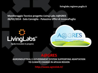 livinglabs.regione.puglia.it

Monitoraggio Tecnico progetto Living Labs A@GRES
26/02/2014 - Sala Consiglio - Palazzina Uffici di InnovaPuglia

A@GRES

AGROINDUSTRIAL E-GOVERNMENT SYSTEM SUPPORTING ADAPTATION
TO CLIMATE CHANGE IN APULIA REGION

http://www.agreslab.it/

 