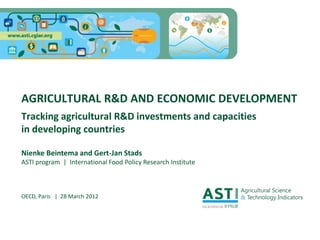 AGRICULTURAL R&D AND ECONOMIC DEVELOPMENT
Tracking agricultural R&D investments and capacities
in developing countries

Nienke Beintema and Gert-Jan Stads
ASTI program | International Food Policy Research Institute



OECD, Paris | 28 March 2012
 