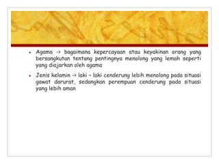  Agama -> bagaimana kepercayaan atau keyakinan orang yang
bersangkutan tentang pentingnya menolong yang lemah seperti
yang diajarkan oleh agama
 Jenis kelamin -> laki – laki cenderung lebih menolong pada situasi
gawat darurat, sedangkan perempuan cenderung pada situasi
yang lebih aman
 