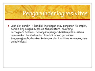 Pengaruhdariagresivitas
 Luar diri sendiri -> kondisi lingkungan atau pengaruh kelompok.
Kondisi lingkungan misalkan temperature, crowding,
pornografi, televisi. Sedangkan pengaruh kelompok misalkan
menurunkan hambatan dari kendali moral, perancuan
tanggungjawab, desakan kelompok dan identitas kelompok, dan
deindividuasi.
 