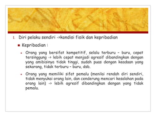 1. Diri pelaku sendiri ->kondisi fisik dan kepribadian
 Kepribadian :
 Orang yang bersifat kompetitif, selalu terburu – buru, cepat
tersinggung -> lebih cepat menjadi agresif dibandingkan dengan
yang amibisinya tidak tinggi, sudah puas dengan keadaan yang
sekarang, tidak terburu – buru, dsb.
 Orang yang memiliki sifat pemalu (menilai rendah diri sendiri,
tidak menyukai orang lain, dan cenderung mencari kesalahan pada
orang lain) -> lebih agresif dibandingkan dengan yang tidak
pemalu.
 