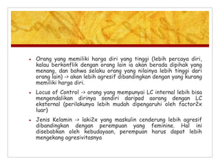  Orang yang memiliki harga diri yang tinggi (lebih percaya diri,
kalau berkonflik dengan orang lain ia akan berada dipihak yang
menang, dan bahwa selaku orang yang nilainya lebih tinggi dari
orang lain) -> akan lebih agresif dibandingkan dengan yang kurang
memiliki harga diri.
 Locus of Control -> orang yang mempunyai LC internal lebih bisa
mengendalikan dirinya sendiri daripad aorang dengan LC
eksternal (perilakunya lebih mudah dipengaruhi oleh factor2x
luar)
 Jenis Kelamin -> laki2x yang maskulin cenderung lebih agresif
dibandingkan dengan perempuan yang feminine. Hal ini
disebabkan oleh kebudayaan, perempuan harus dapat lebih
mengekang agresivitasnya
 