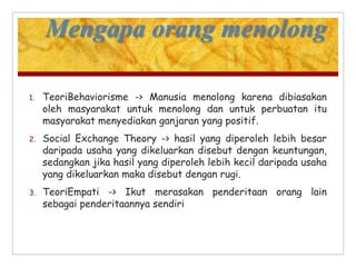 Mengapa orang menolong
1. TeoriBehaviorisme -> Manusia menolong karena dibiasakan
oleh masyarakat untuk menolong dan untuk perbuatan itu
masyarakat menyediakan ganjaran yang positif.
2. Social Exchange Theory -> hasil yang diperoleh lebih besar
daripada usaha yang dikeluarkan disebut dengan keuntungan,
sedangkan jika hasil yang diperoleh lebih kecil daripada usaha
yang dikeluarkan maka disebut dengan rugi.
3. TeoriEmpati -> Ikut merasakan penderitaan orang lain
sebagai penderitaannya sendiri
 
